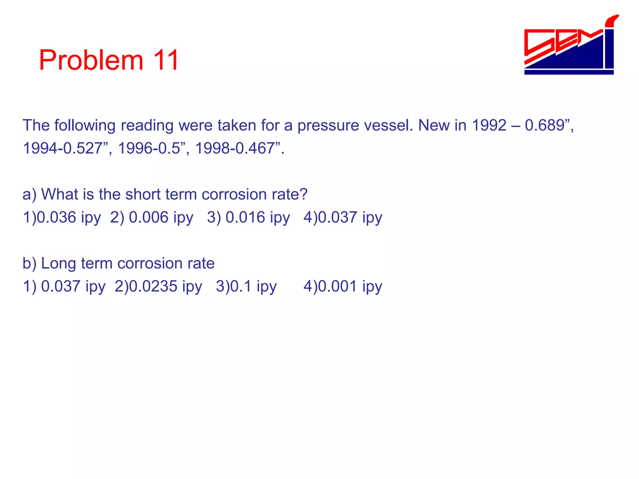 Problem 11
The following reading were taken for a pressure vessel. New in 1992 – 0.689”,
1994-0.527”, 1996-0.5”, 1998-0.467”.
a) What is the short term corrosion rate?
1)0.036 ipy 2) 0.006 ipy 3) 0.016 ipy 4)0.037 ipy
b) Long term corrosion rate
1) 0.037 ipy 2)0.0235 ipy 3)0.1 ipy 4)0.001 ipy
 
