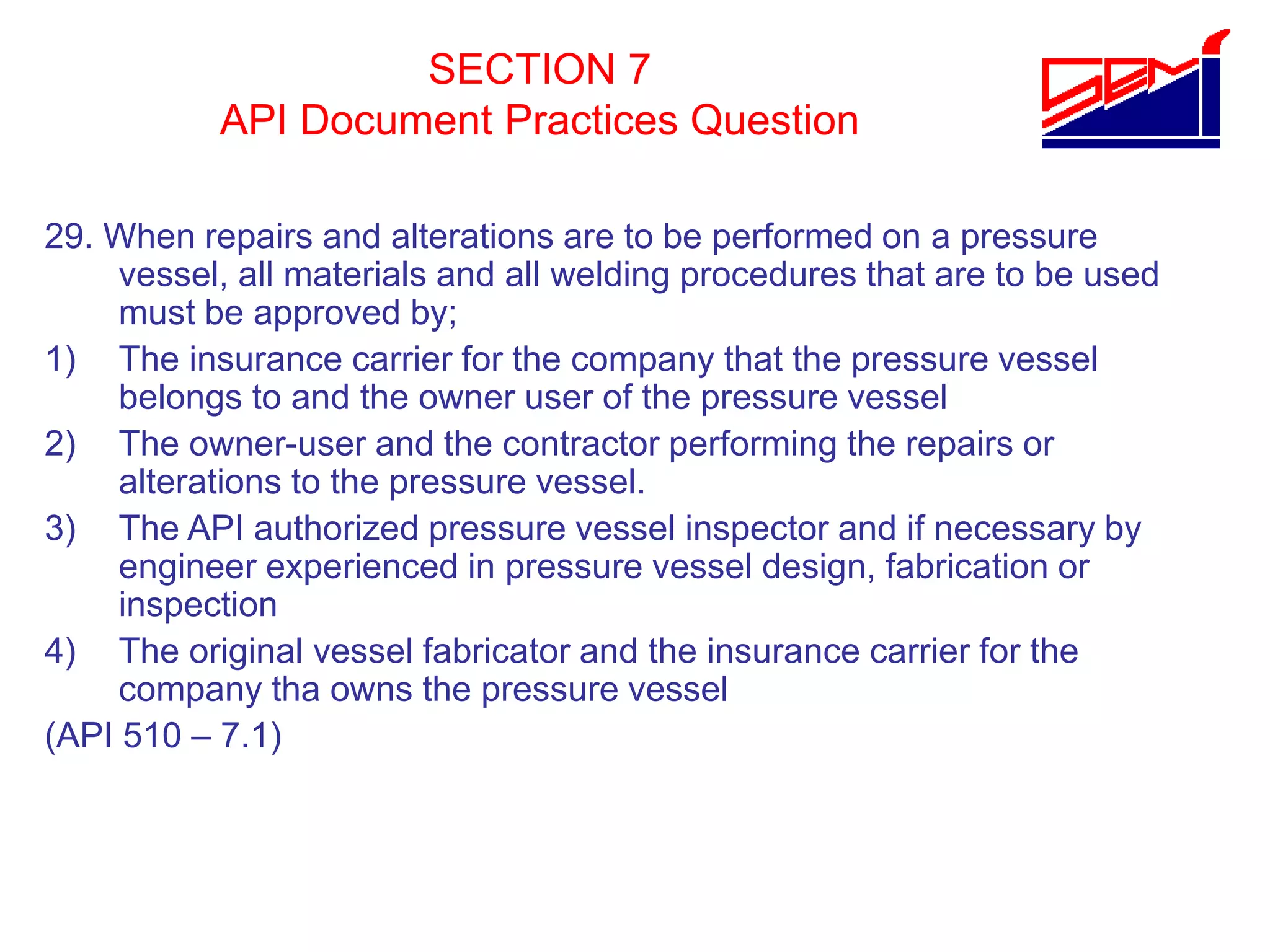 SECTION 7
API Document Practices Question
29. When repairs and alterations are to be performed on a pressure
vessel, all materials and all welding procedures that are to be used
must be approved by;
1) The insurance carrier for the company that the pressure vessel
belongs to and the owner user of the pressure vessel
2) The owner-user and the contractor performing the repairs or
alterations to the pressure vessel.
3) The API authorized pressure vessel inspector and if necessary by
engineer experienced in pressure vessel design, fabrication or
inspection
4) The original vessel fabricator and the insurance carrier for the
company tha owns the pressure vessel
(API 510 – 7.1)
 