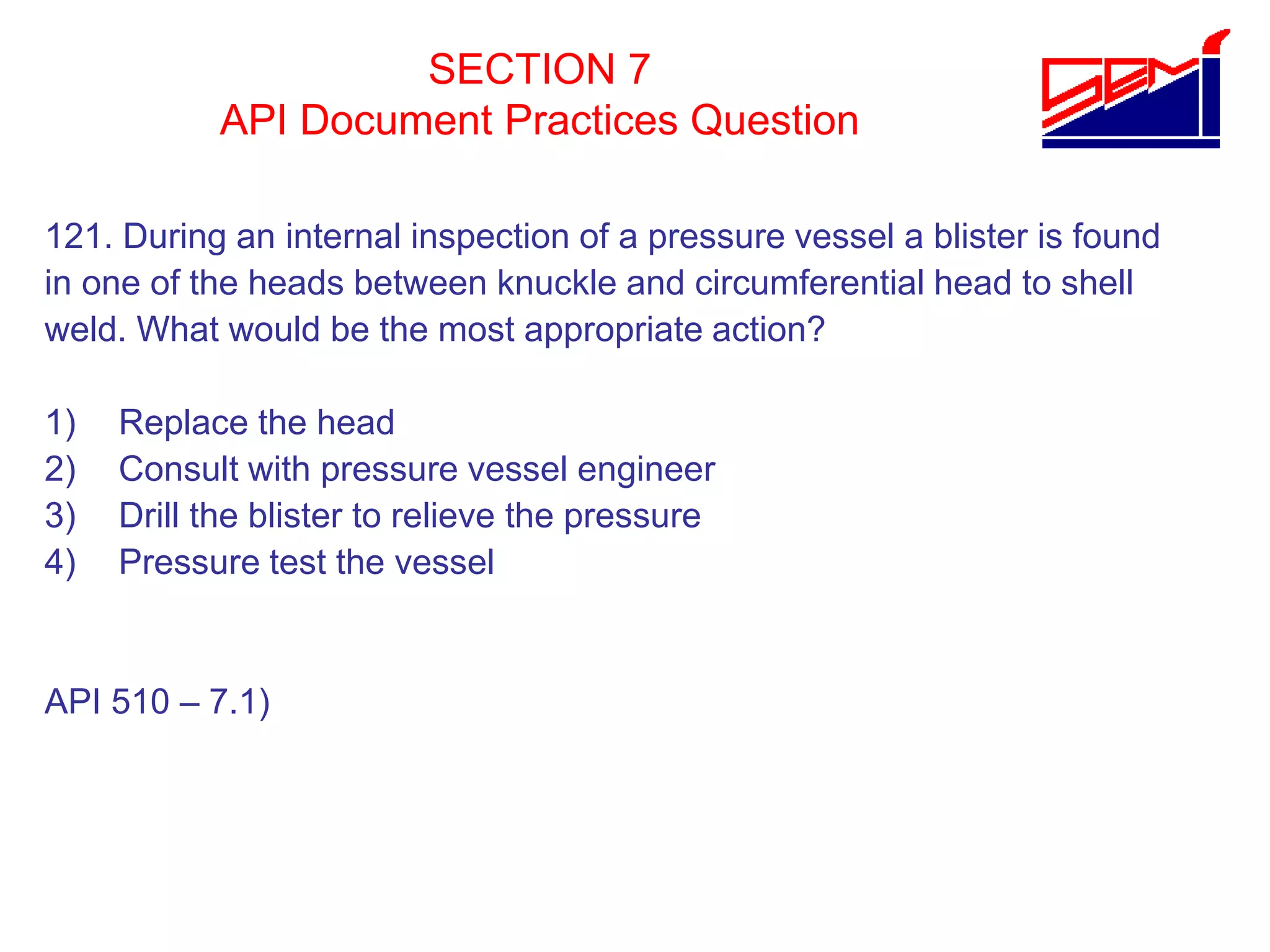 SECTION 7
API Document Practices Question
121. During an internal inspection of a pressure vessel a blister is found
in one of the heads between knuckle and circumferential head to shell
weld. What would be the most appropriate action?
1) Replace the head
2) Consult with pressure vessel engineer
3) Drill the blister to relieve the pressure
4) Pressure test the vessel
API 510 – 7.1)
 