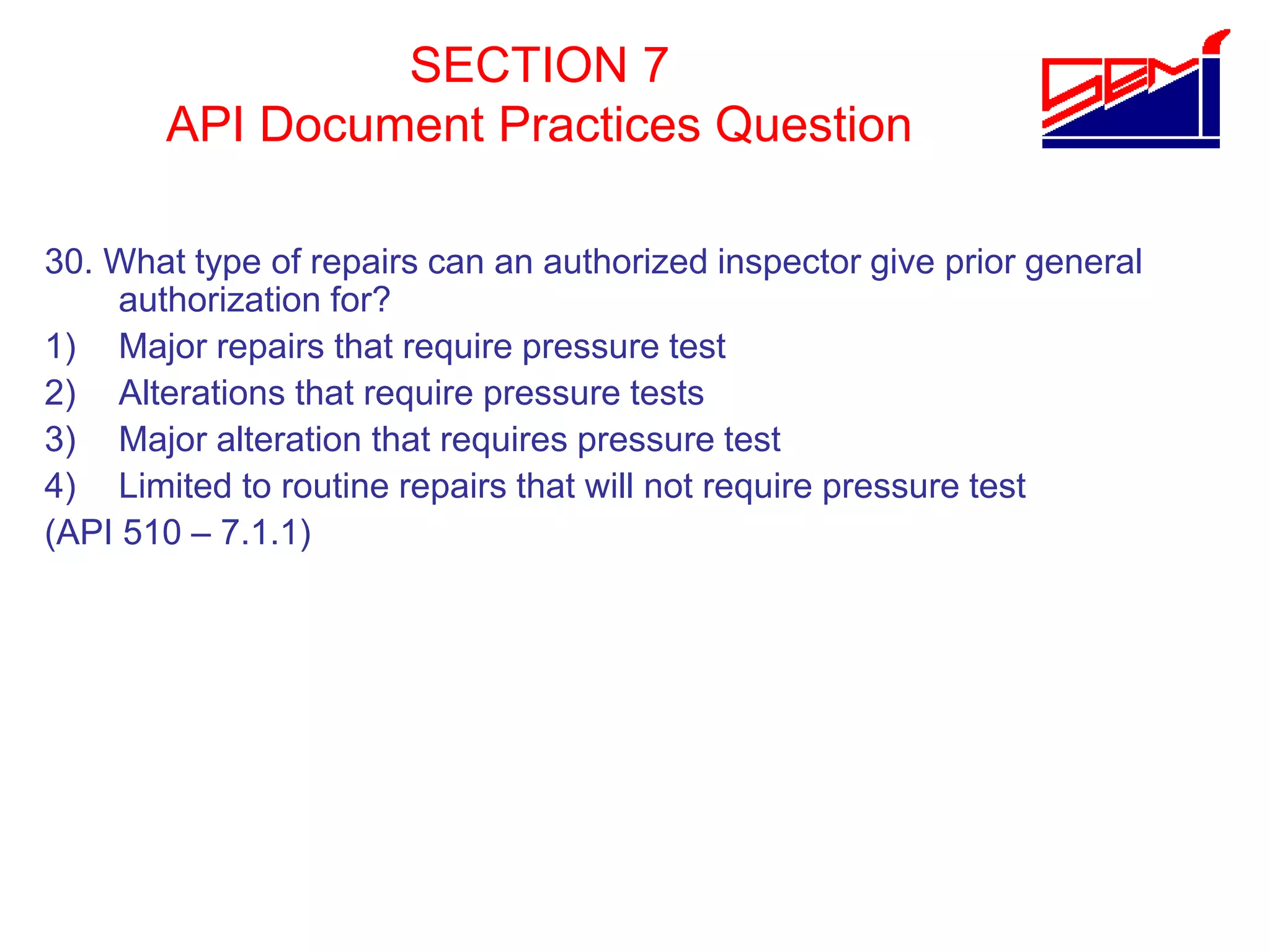SECTION 7
API Document Practices Question
30. What type of repairs can an authorized inspector give prior general
authorization for?
1) Major repairs that require pressure test
2) Alterations that require pressure tests
3) Major alteration that requires pressure test
4) Limited to routine repairs that will not require pressure test
(API 510 – 7.1.1)
 