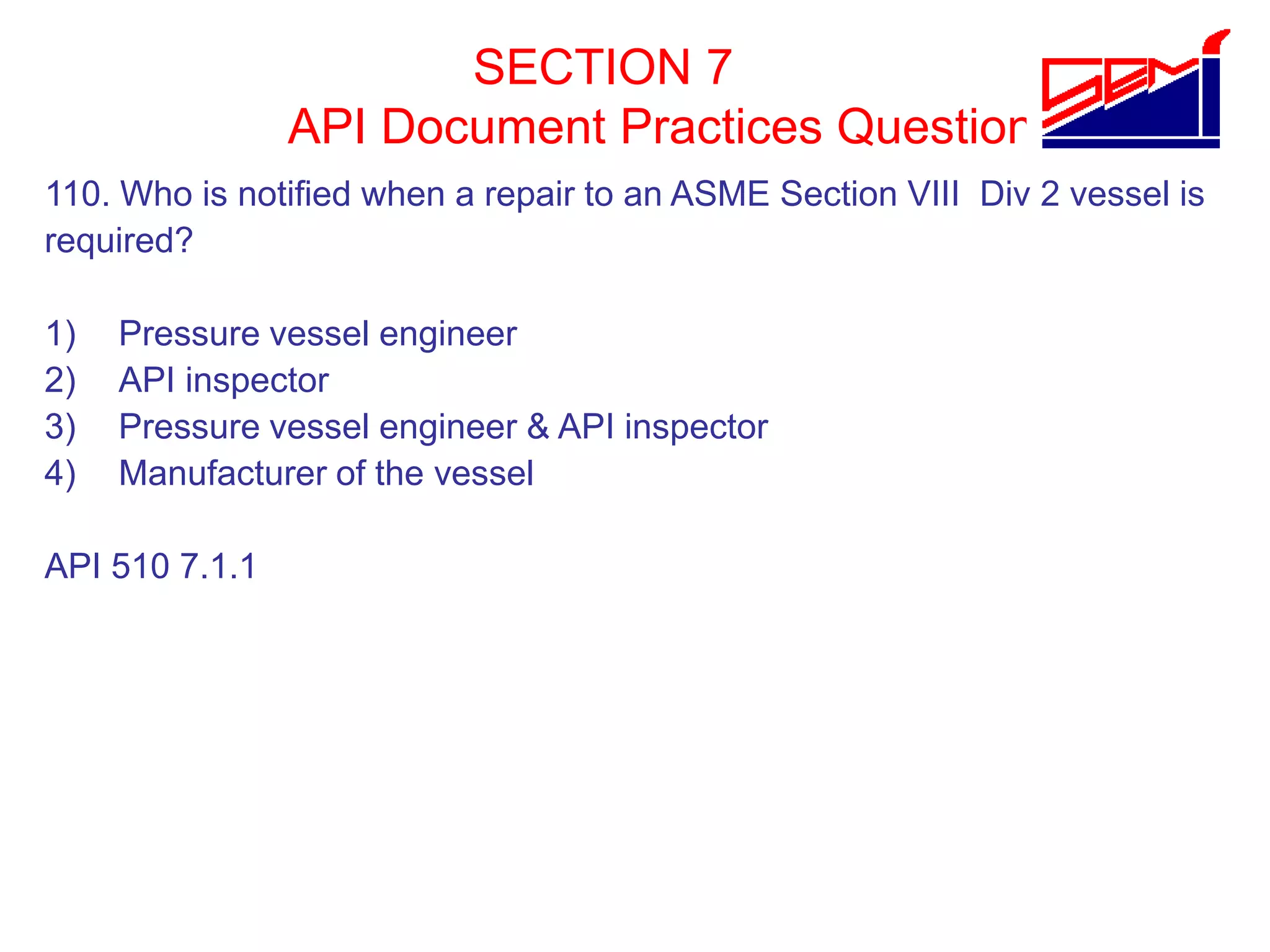 SECTION 7
API Document Practices Question
110. Who is notified when a repair to an ASME Section VIII Div 2 vessel is
required?
1) Pressure vessel engineer
2) API inspector
3) Pressure vessel engineer & API inspector
4) Manufacturer of the vessel
API 510 7.1.1
 