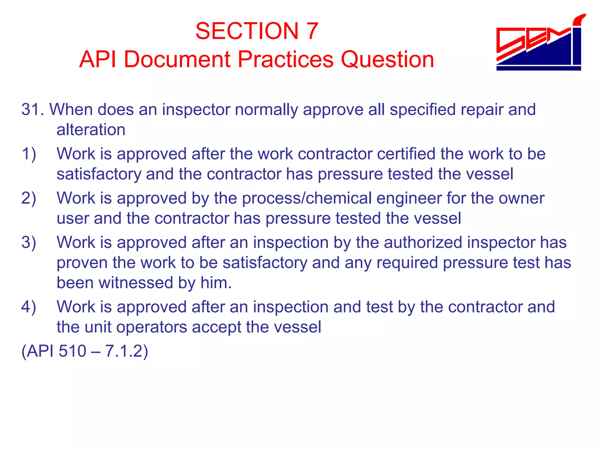 SECTION 7
API Document Practices Question
31. When does an inspector normally approve all specified repair and
alteration
1) Work is approved after the work contractor certified the work to be
satisfactory and the contractor has pressure tested the vessel
2) Work is approved by the process/chemical engineer for the owner
user and the contractor has pressure tested the vessel
3) Work is approved after an inspection by the authorized inspector has
proven the work to be satisfactory and any required pressure test has
been witnessed by him.
4) Work is approved after an inspection and test by the contractor and
the unit operators accept the vessel
(API 510 – 7.1.2)
 