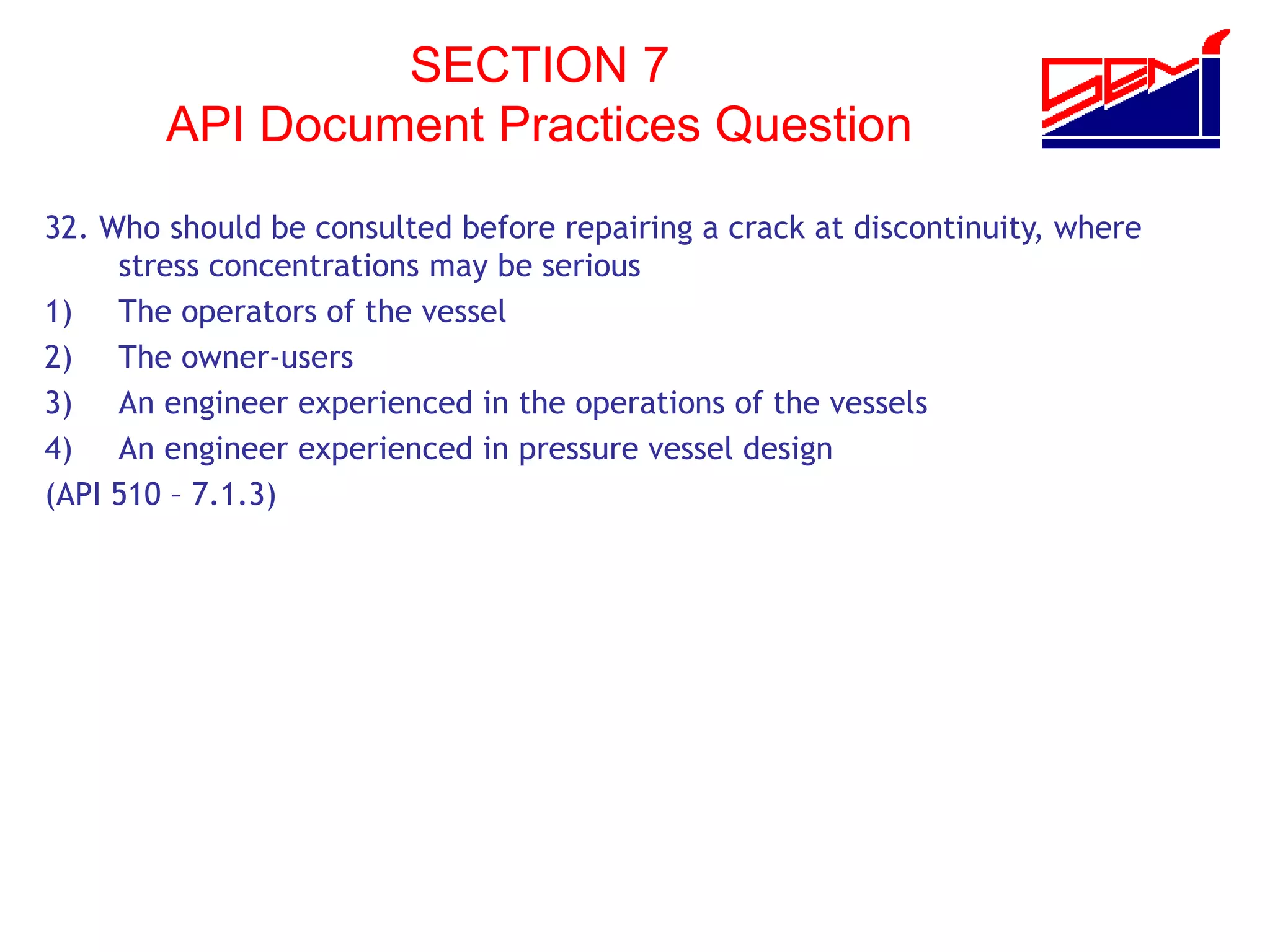 SECTION 7
API Document Practices Question
32. Who should be consulted before repairing a crack at discontinuity, where
stress concentrations may be serious
1) The operators of the vessel
2) The owner-users
3) An engineer experienced in the operations of the vessels
4) An engineer experienced in pressure vessel design
(API 510 – 7.1.3)
 