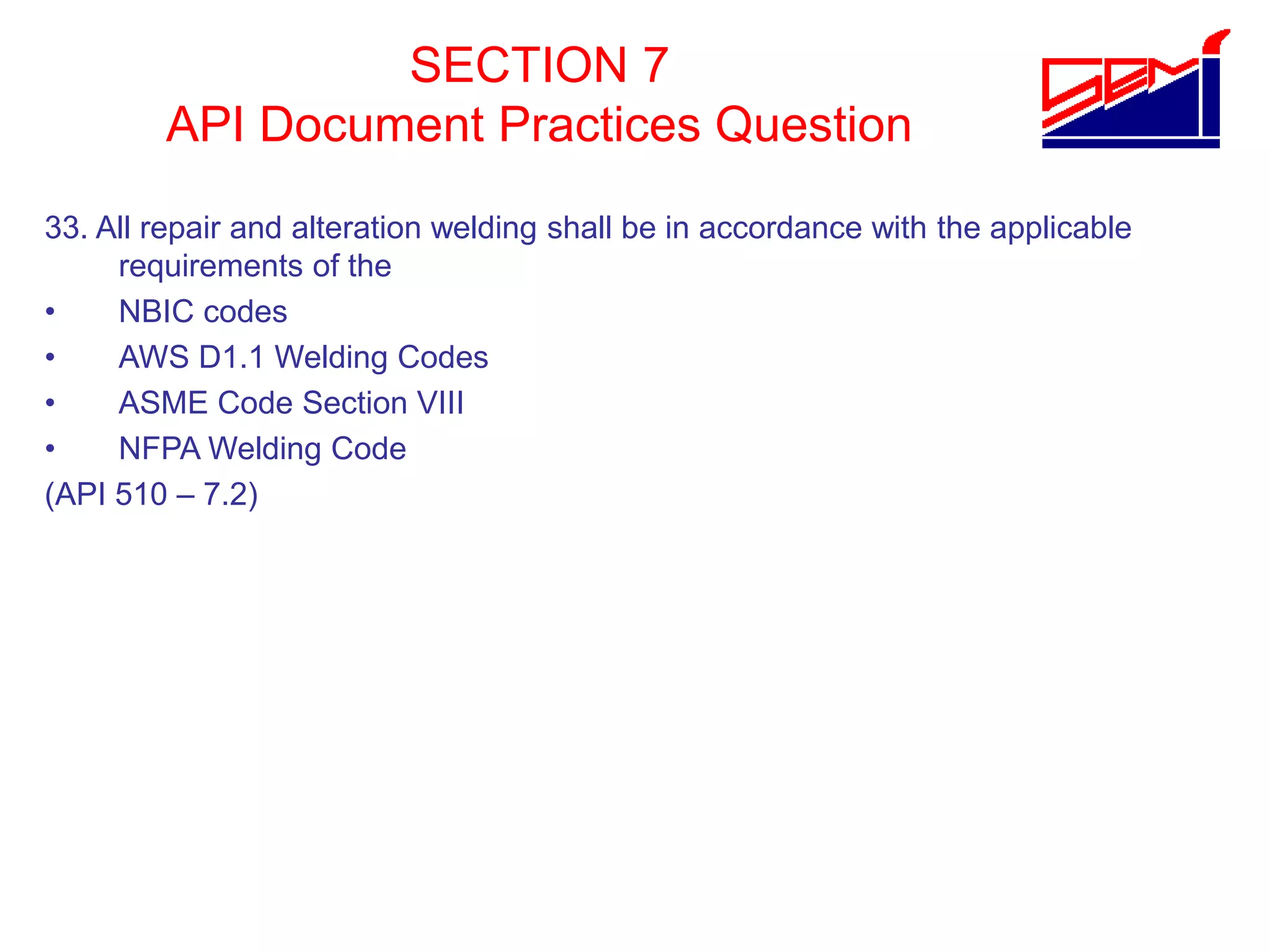 SECTION 7
API Document Practices Question
33. All repair and alteration welding shall be in accordance with the applicable
requirements of the
• NBIC codes
• AWS D1.1 Welding Codes
• ASME Code Section VIII
• NFPA Welding Code
(API 510 – 7.2)
 