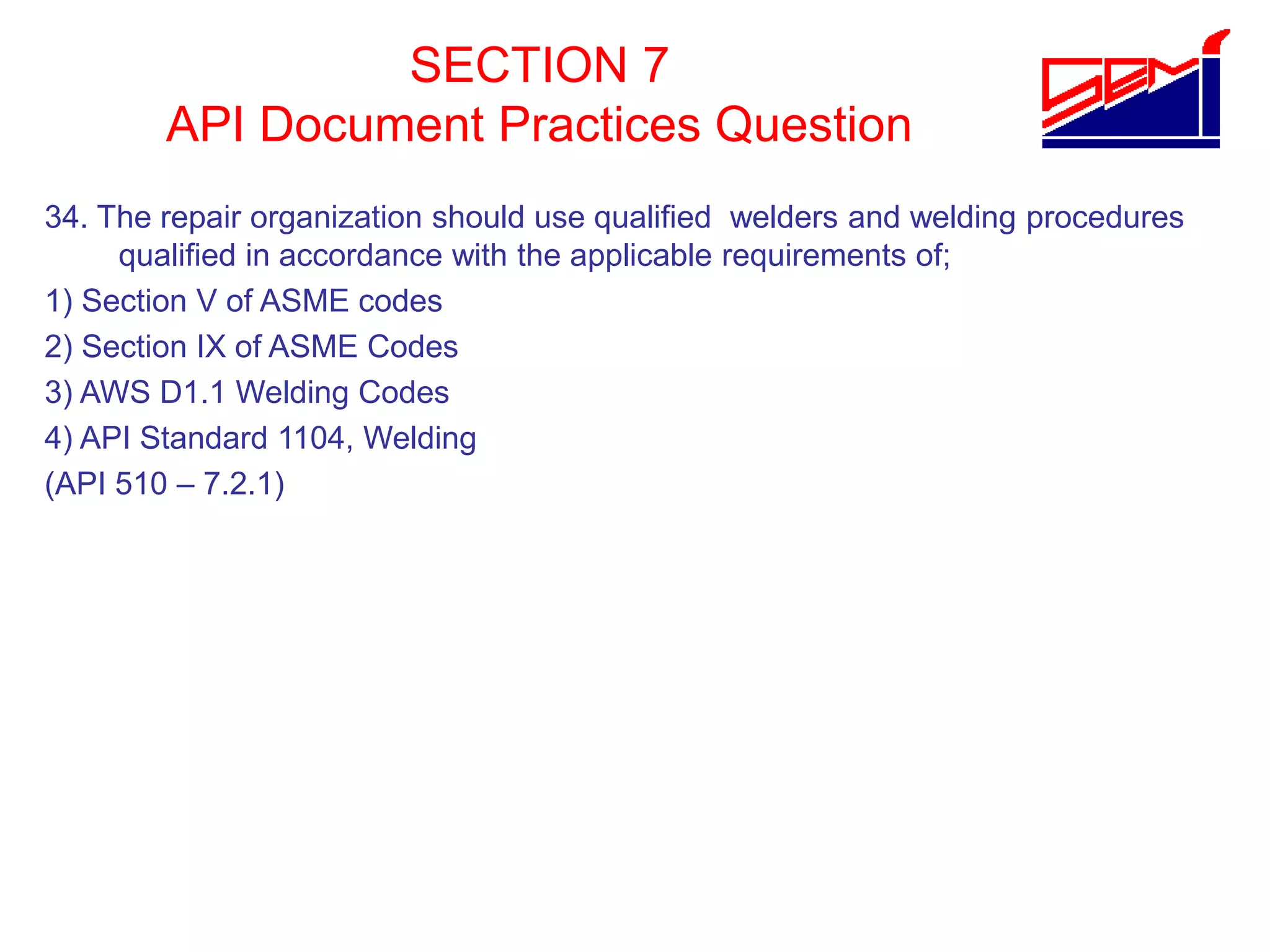 SECTION 7
API Document Practices Question
34. The repair organization should use qualified welders and welding procedures
qualified in accordance with the applicable requirements of;
1) Section V of ASME codes
2) Section IX of ASME Codes
3) AWS D1.1 Welding Codes
4) API Standard 1104, Welding
(API 510 – 7.2.1)
 