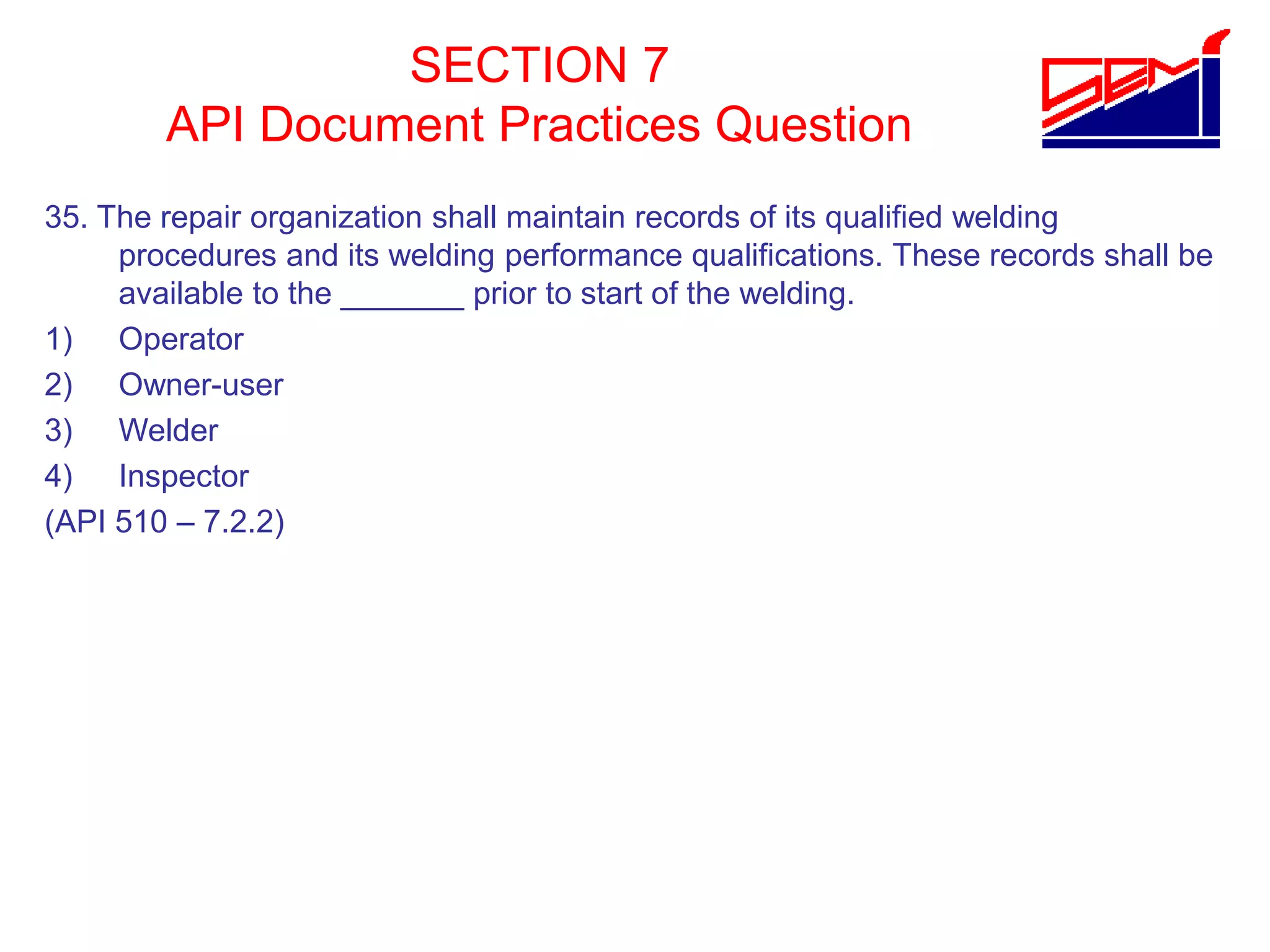SECTION 7
API Document Practices Question
35. The repair organization shall maintain records of its qualified welding
procedures and its welding performance qualifications. These records shall be
available to the _______ prior to start of the welding.
1) Operator
2) Owner-user
3) Welder
4) Inspector
(API 510 – 7.2.2)
 