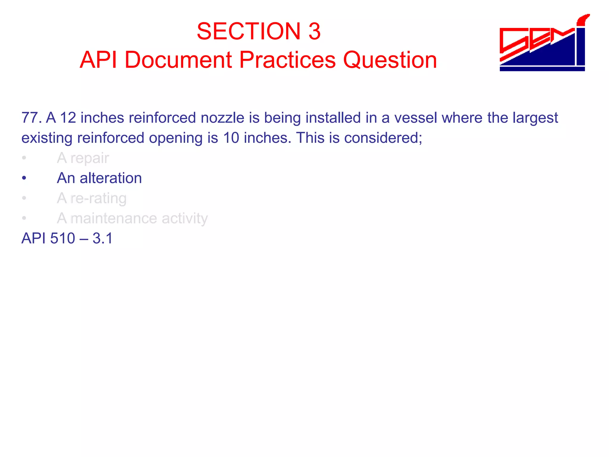 SECTION 3
API Document Practices Question
77. A 12 inches reinforced nozzle is being installed in a vessel where the largest
existing reinforced opening is 10 inches. This is considered;
• A repair
• An alteration
• A re-rating
• A maintenance activity
API 510 – 3.1
 