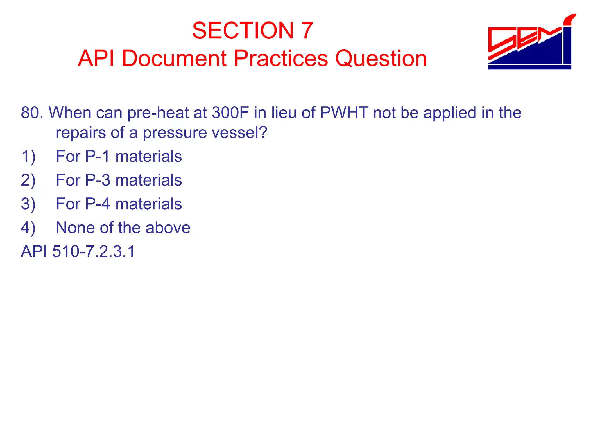 SECTION 7
API Document Practices Question
80. When can pre-heat at 300F in lieu of PWHT not be applied in the
repairs of a pressure vessel?
1) For P-1 materials
2) For P-3 materials
3) For P-4 materials
4) None of the above
API 510-7.2.3.1
 