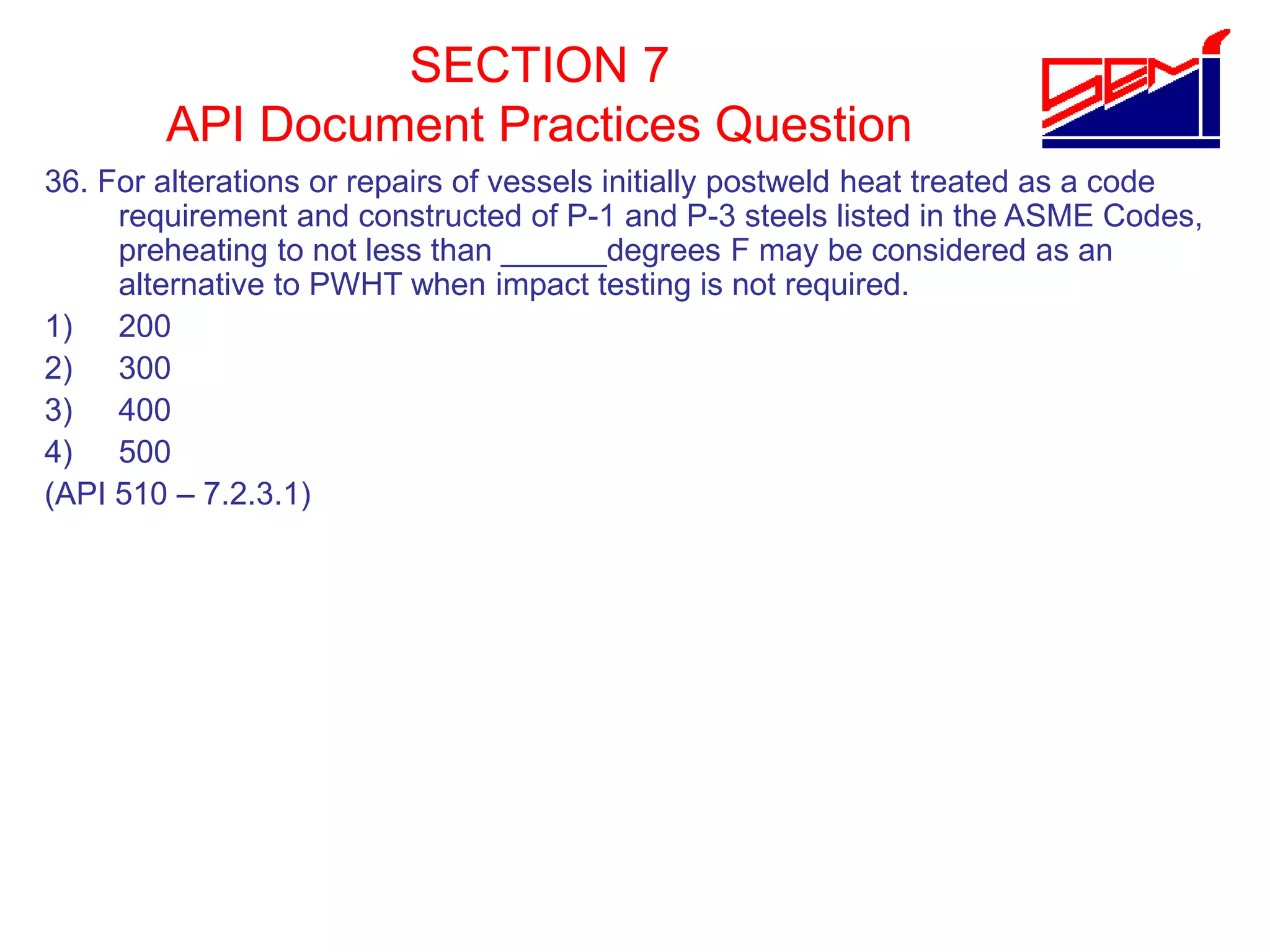 SECTION 7
API Document Practices Question
36. For alterations or repairs of vessels initially postweld heat treated as a code
requirement and constructed of P-1 and P-3 steels listed in the ASME Codes,
preheating to not less than ______degrees F may be considered as an
alternative to PWHT when impact testing is not required.
1) 200
2) 300
3) 400
4) 500
(API 510 – 7.2.3.1)
 