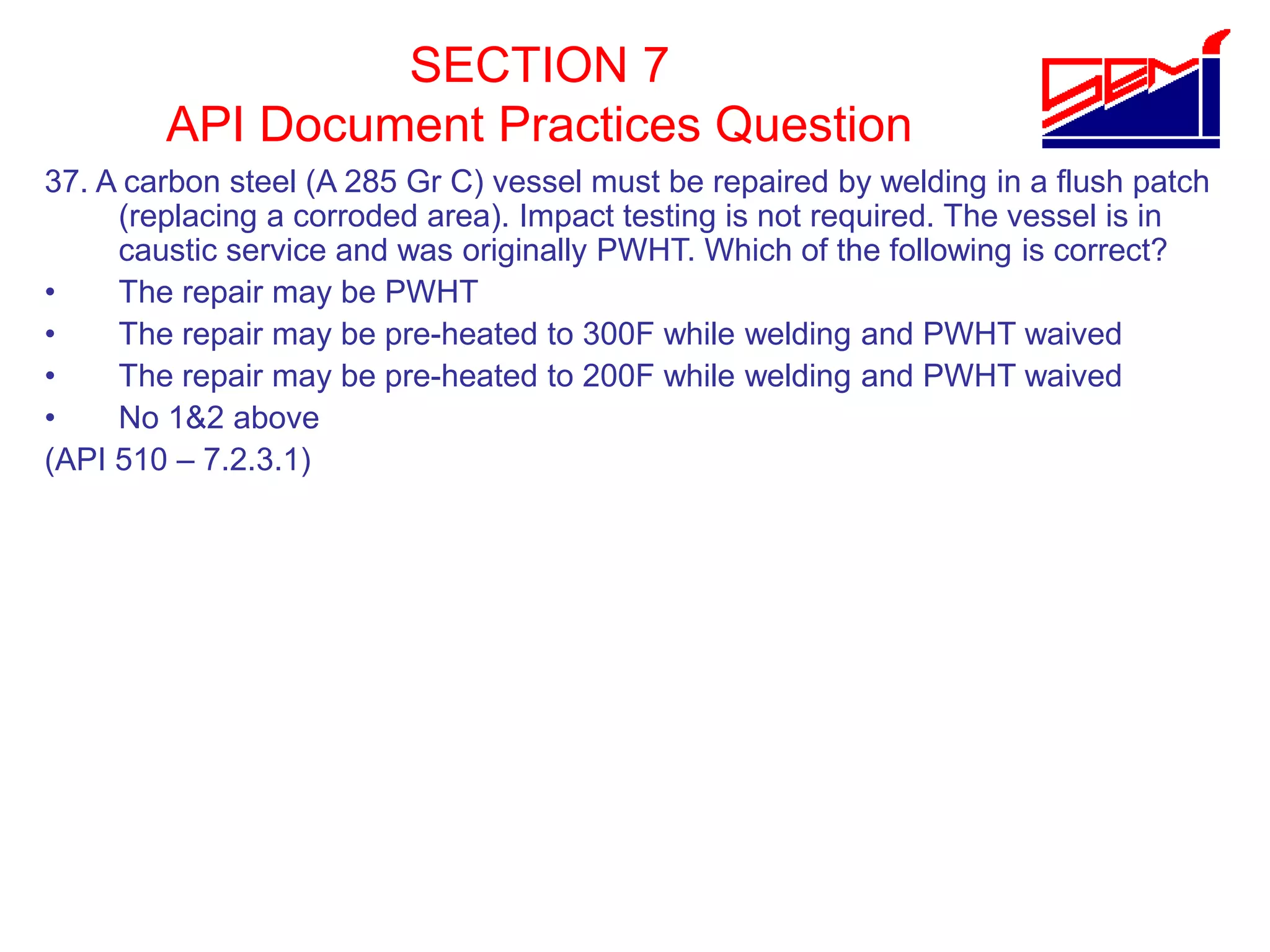 SECTION 7
API Document Practices Question
37. A carbon steel (A 285 Gr C) vessel must be repaired by welding in a flush patch
(replacing a corroded area). Impact testing is not required. The vessel is in
caustic service and was originally PWHT. Which of the following is correct?
• The repair may be PWHT
• The repair may be pre-heated to 300F while welding and PWHT waived
• The repair may be pre-heated to 200F while welding and PWHT waived
• No 1&2 above
(API 510 – 7.2.3.1)
 
