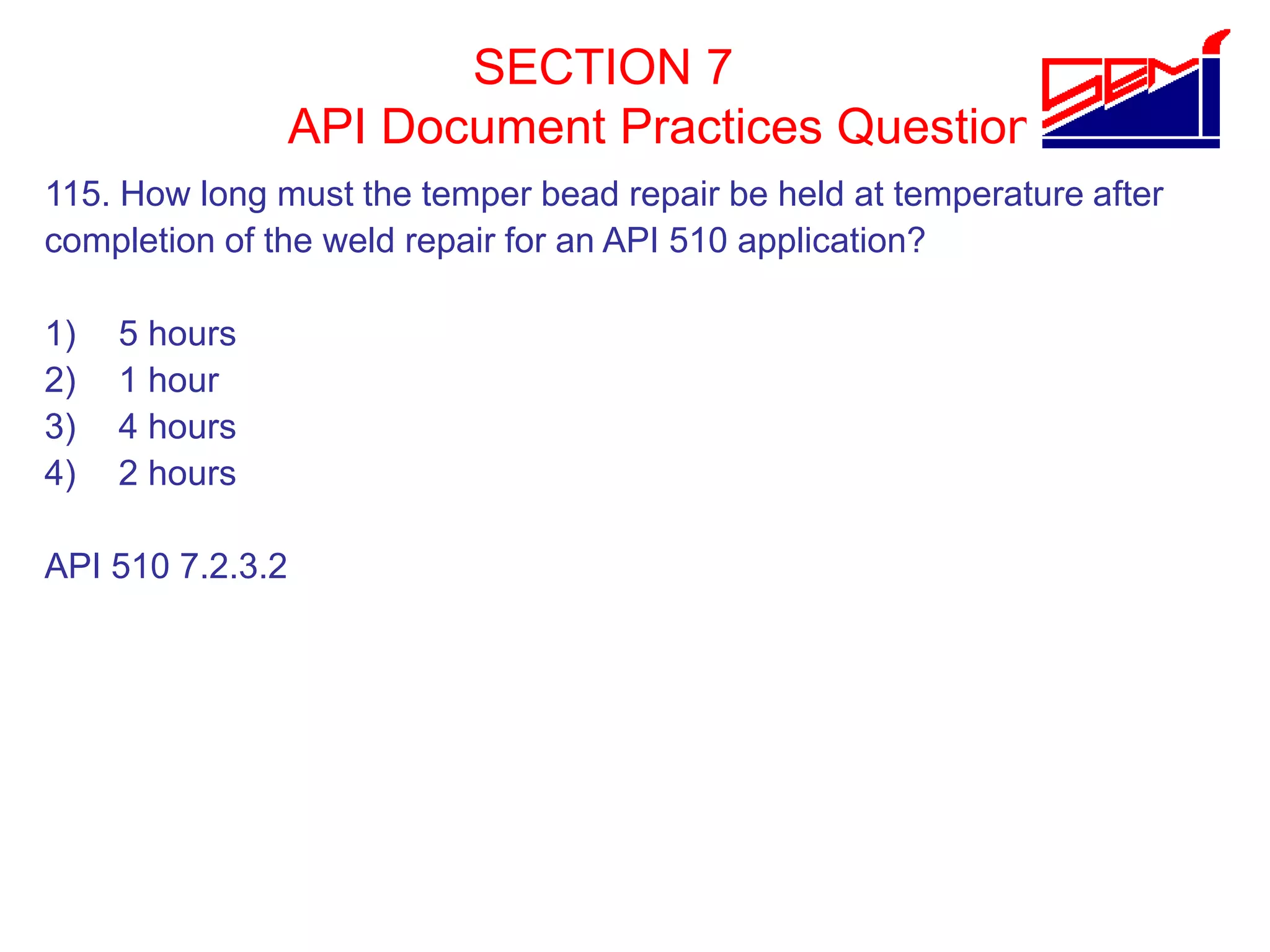 SECTION 7
API Document Practices Question
115. How long must the temper bead repair be held at temperature after
completion of the weld repair for an API 510 application?
1) 5 hours
2) 1 hour
3) 4 hours
4) 2 hours
API 510 7.2.3.2
 