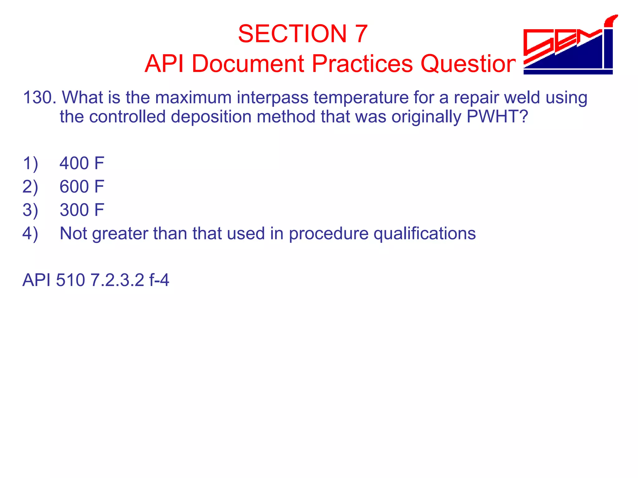 SECTION 7
API Document Practices Question
130. What is the maximum interpass temperature for a repair weld using
the controlled deposition method that was originally PWHT?
1) 400 F
2) 600 F
3) 300 F
4) Not greater than that used in procedure qualifications
API 510 7.2.3.2 f-4
 