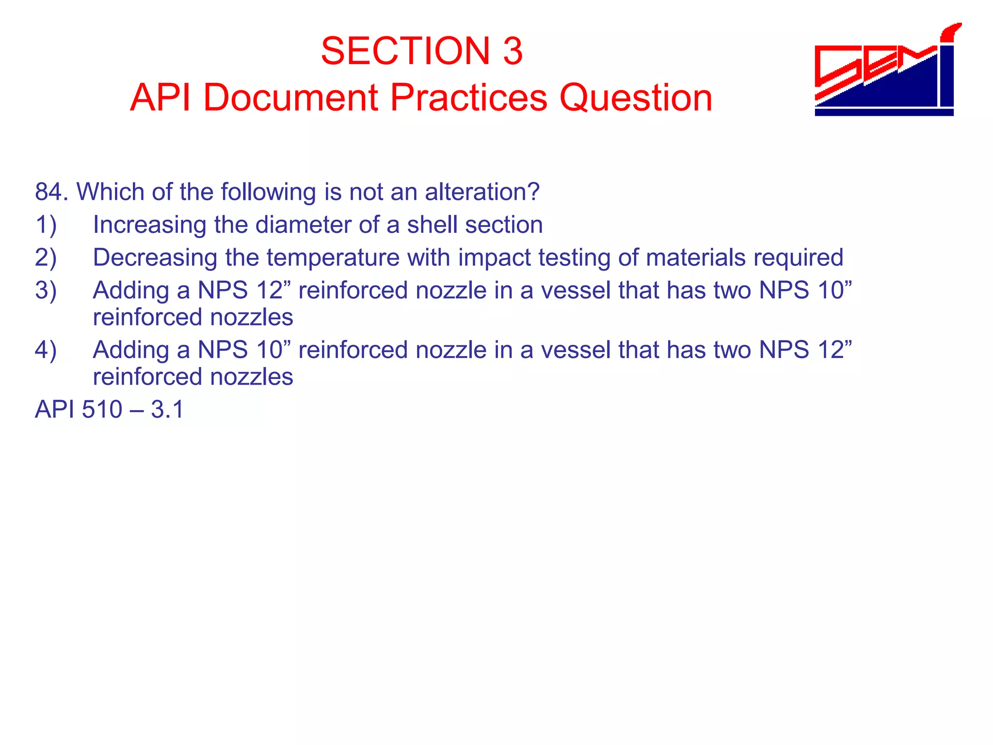 SECTION 3
API Document Practices Question
84. Which of the following is not an alteration?
1) Increasing the diameter of a shell section
2) Decreasing the temperature with impact testing of materials required
3) Adding a NPS 12” reinforced nozzle in a vessel that has two NPS 10”
reinforced nozzles
4) Adding a NPS 10” reinforced nozzle in a vessel that has two NPS 12”
reinforced nozzles
API 510 – 3.1
 