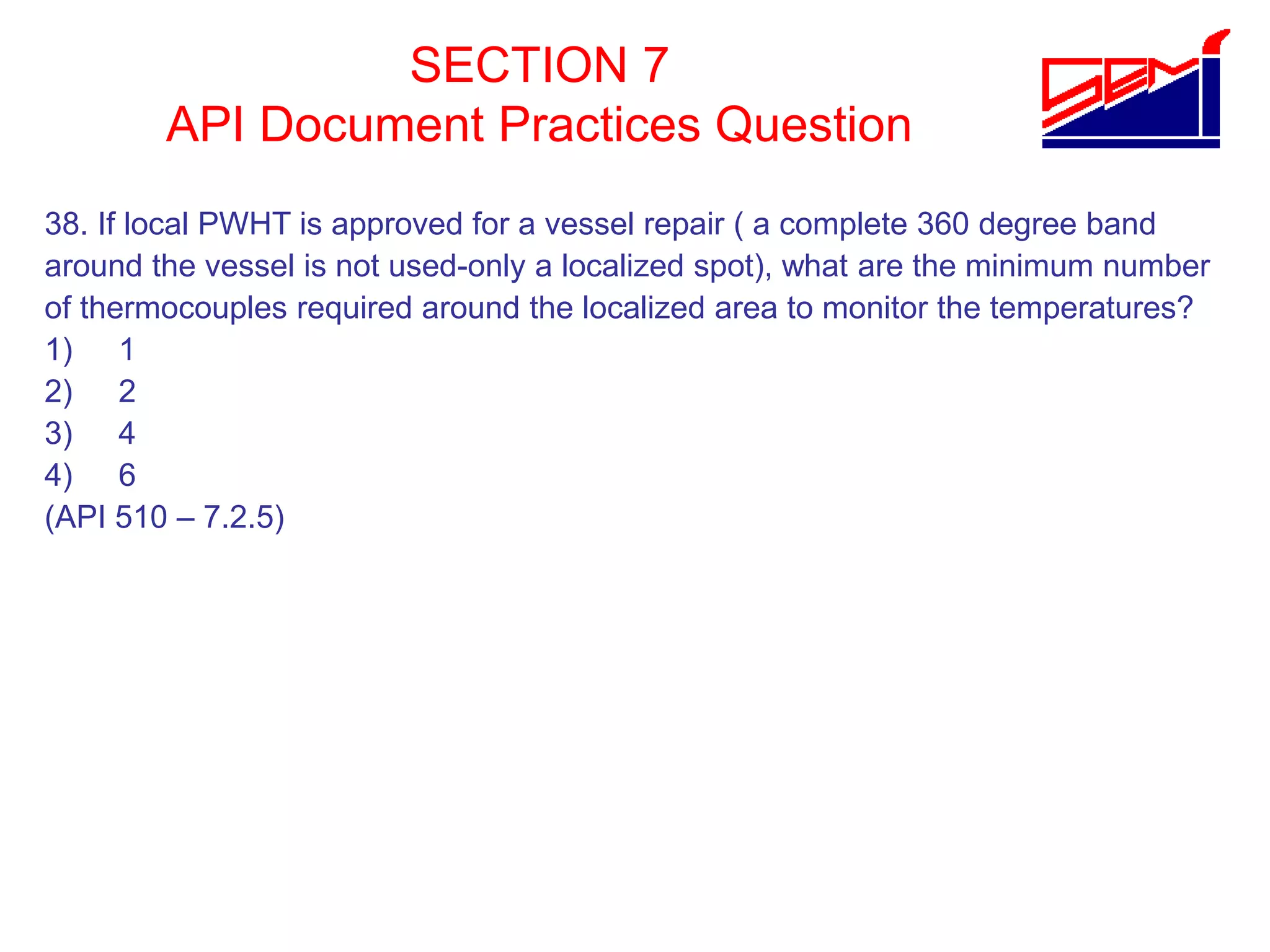 SECTION 7
API Document Practices Question
38. If local PWHT is approved for a vessel repair ( a complete 360 degree band
around the vessel is not used-only a localized spot), what are the minimum number
of thermocouples required around the localized area to monitor the temperatures?
1) 1
2) 2
3) 4
4) 6
(API 510 – 7.2.5)
 