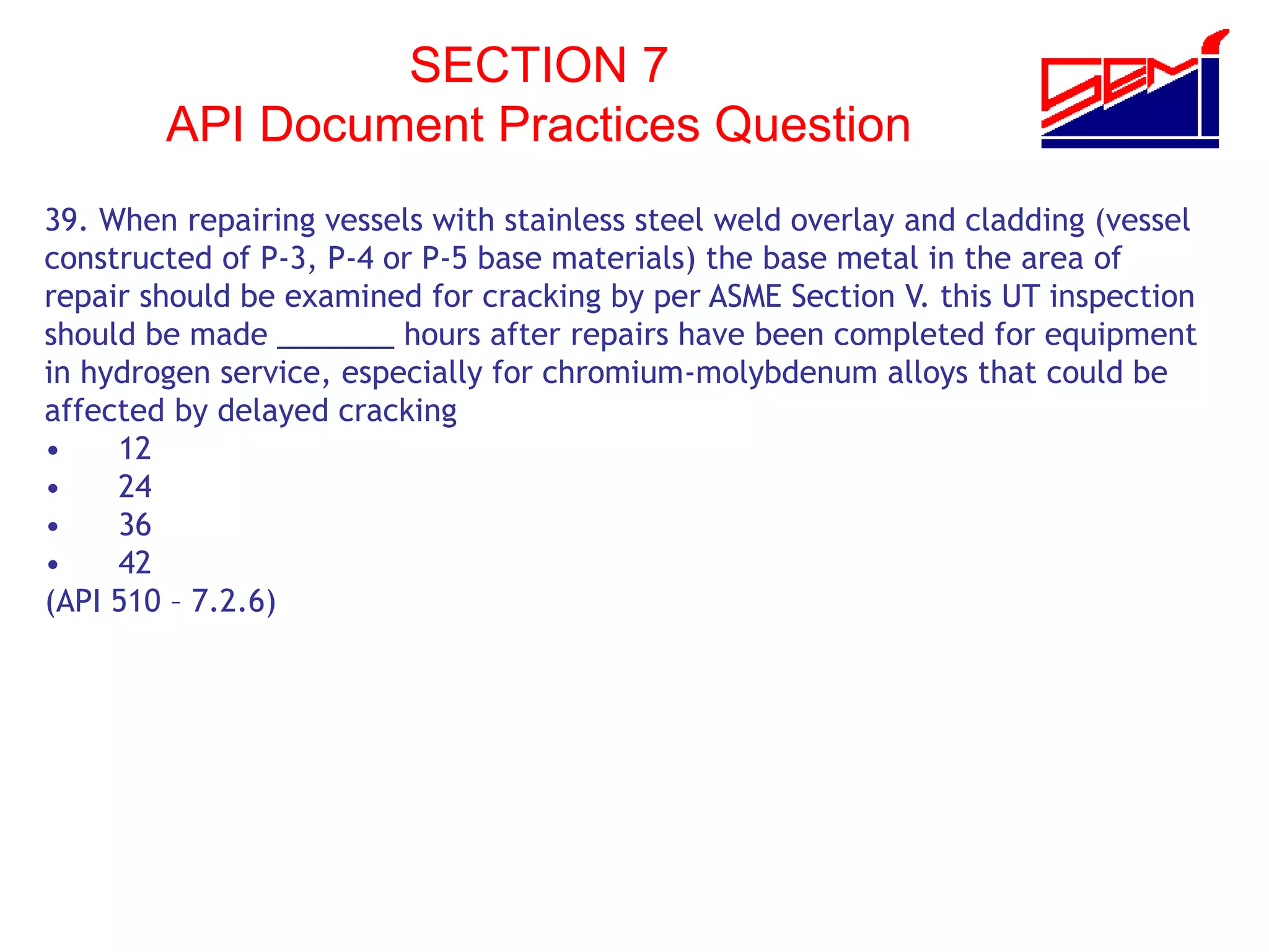 SECTION 7
API Document Practices Question
39. When repairing vessels with stainless steel weld overlay and cladding (vessel
constructed of P-3, P-4 or P-5 base materials) the base metal in the area of
repair should be examined for cracking by per ASME Section V. this UT inspection
should be made _______ hours after repairs have been completed for equipment
in hydrogen service, especially for chromium-molybdenum alloys that could be
affected by delayed cracking
• 12
• 24
• 36
• 42
(API 510 – 7.2.6)
 