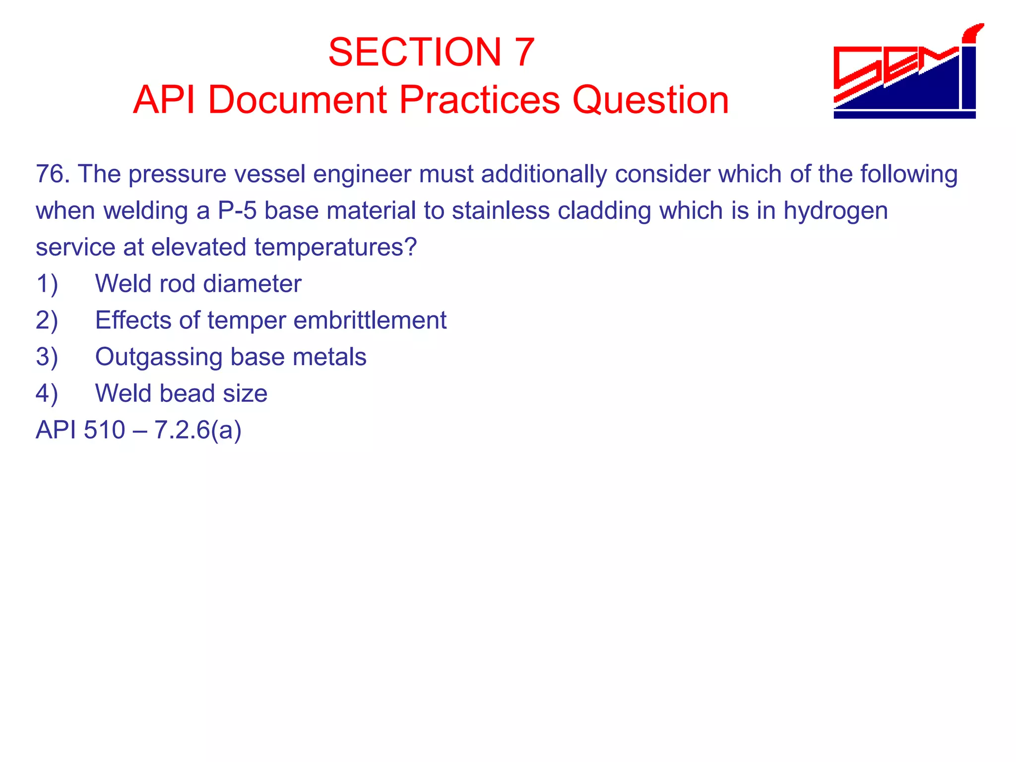 SECTION 7
API Document Practices Question
76. The pressure vessel engineer must additionally consider which of the following
when welding a P-5 base material to stainless cladding which is in hydrogen
service at elevated temperatures?
1) Weld rod diameter
2) Effects of temper embrittlement
3) Outgassing base metals
4) Weld bead size
API 510 – 7.2.6(a)
 