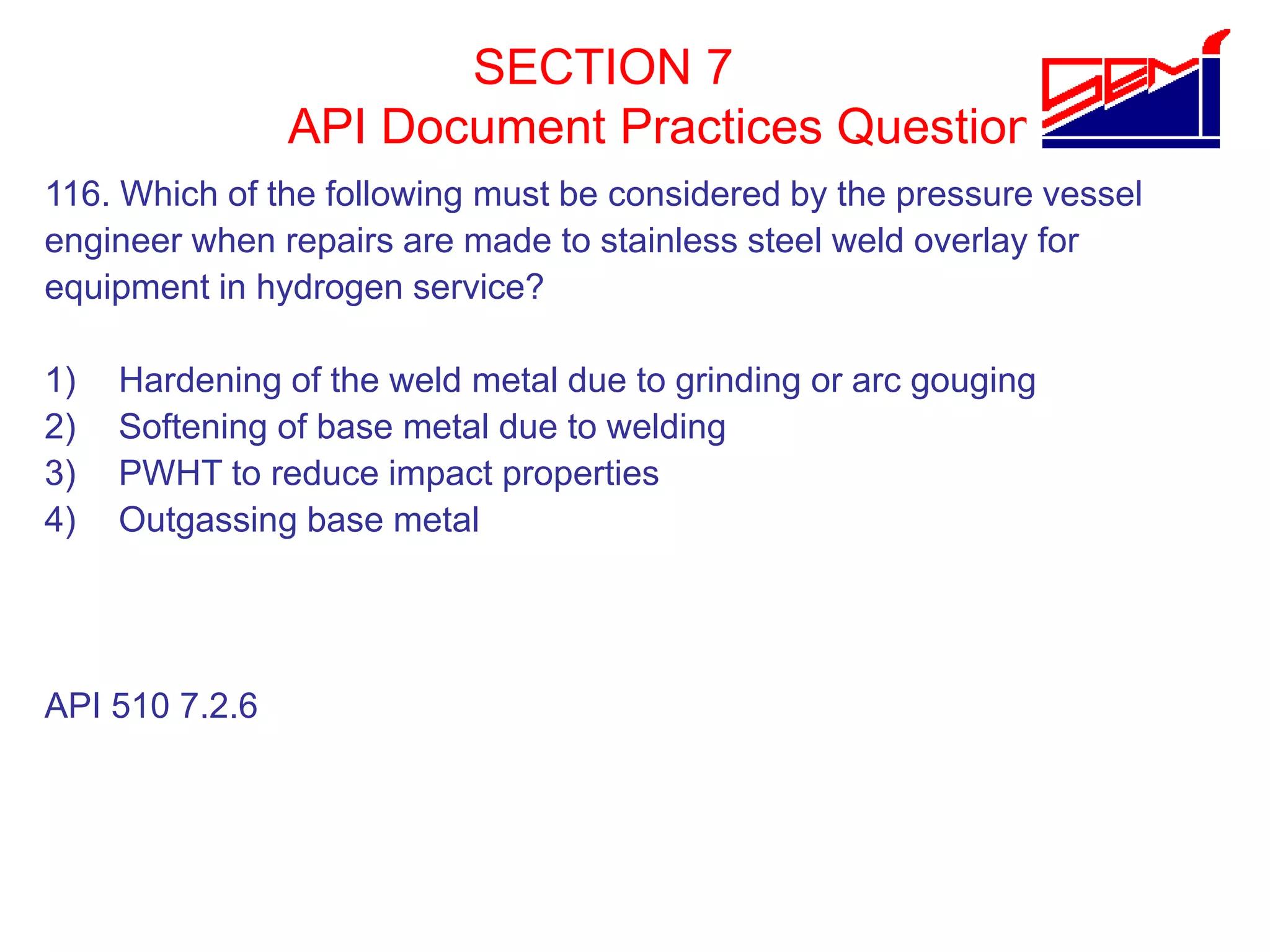 SECTION 7
API Document Practices Question
116. Which of the following must be considered by the pressure vessel
engineer when repairs are made to stainless steel weld overlay for
equipment in hydrogen service?
1) Hardening of the weld metal due to grinding or arc gouging
2) Softening of base metal due to welding
3) PWHT to reduce impact properties
4) Outgassing base metal
API 510 7.2.6
 