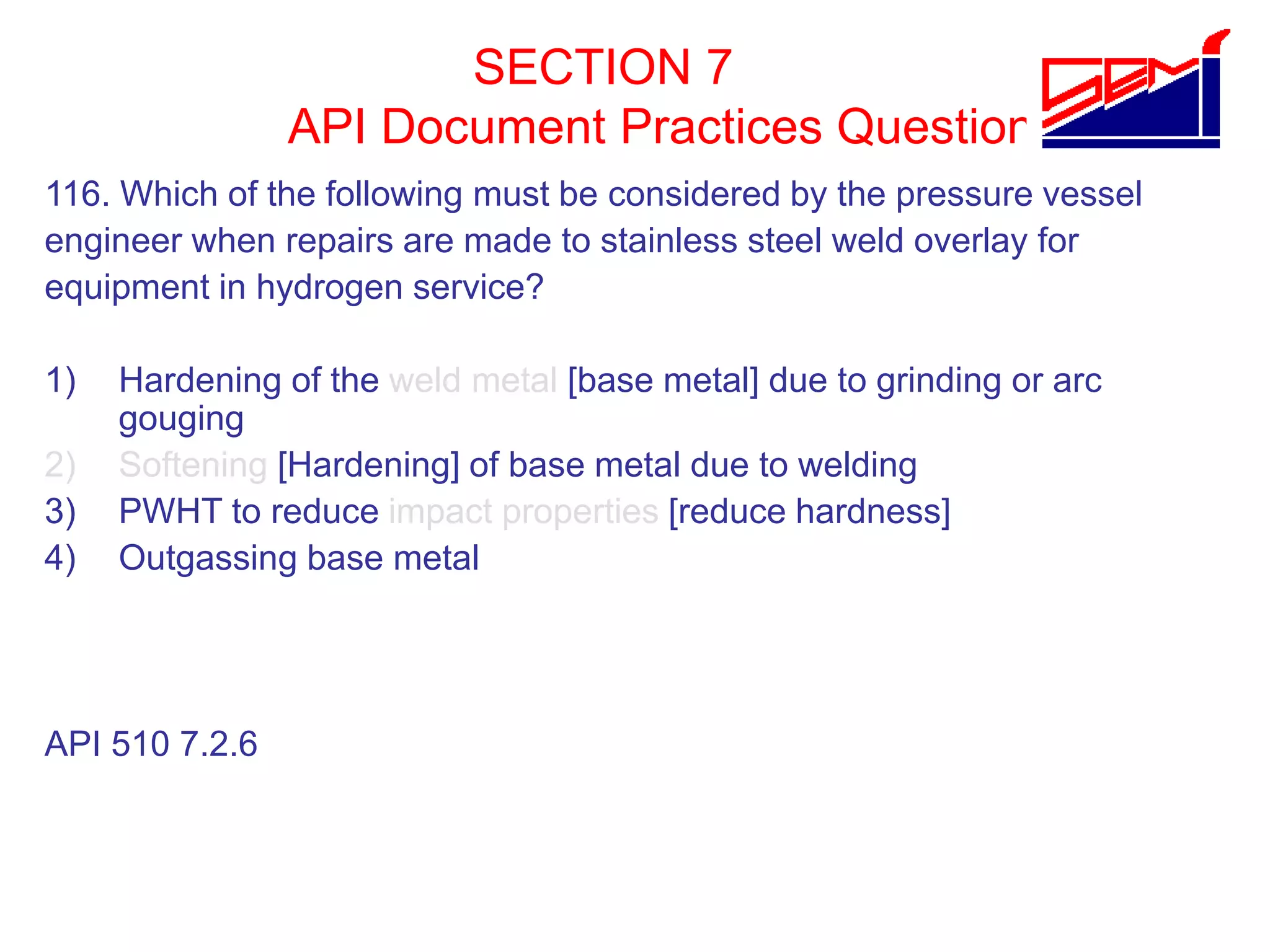 SECTION 7
API Document Practices Question
116. Which of the following must be considered by the pressure vessel
engineer when repairs are made to stainless steel weld overlay for
equipment in hydrogen service?
1) Hardening of the weld metal [base metal] due to grinding or arc
gouging
2) Softening [Hardening] of base metal due to welding
3) PWHT to reduce impact properties [reduce hardness]
4) Outgassing base metal
API 510 7.2.6
 