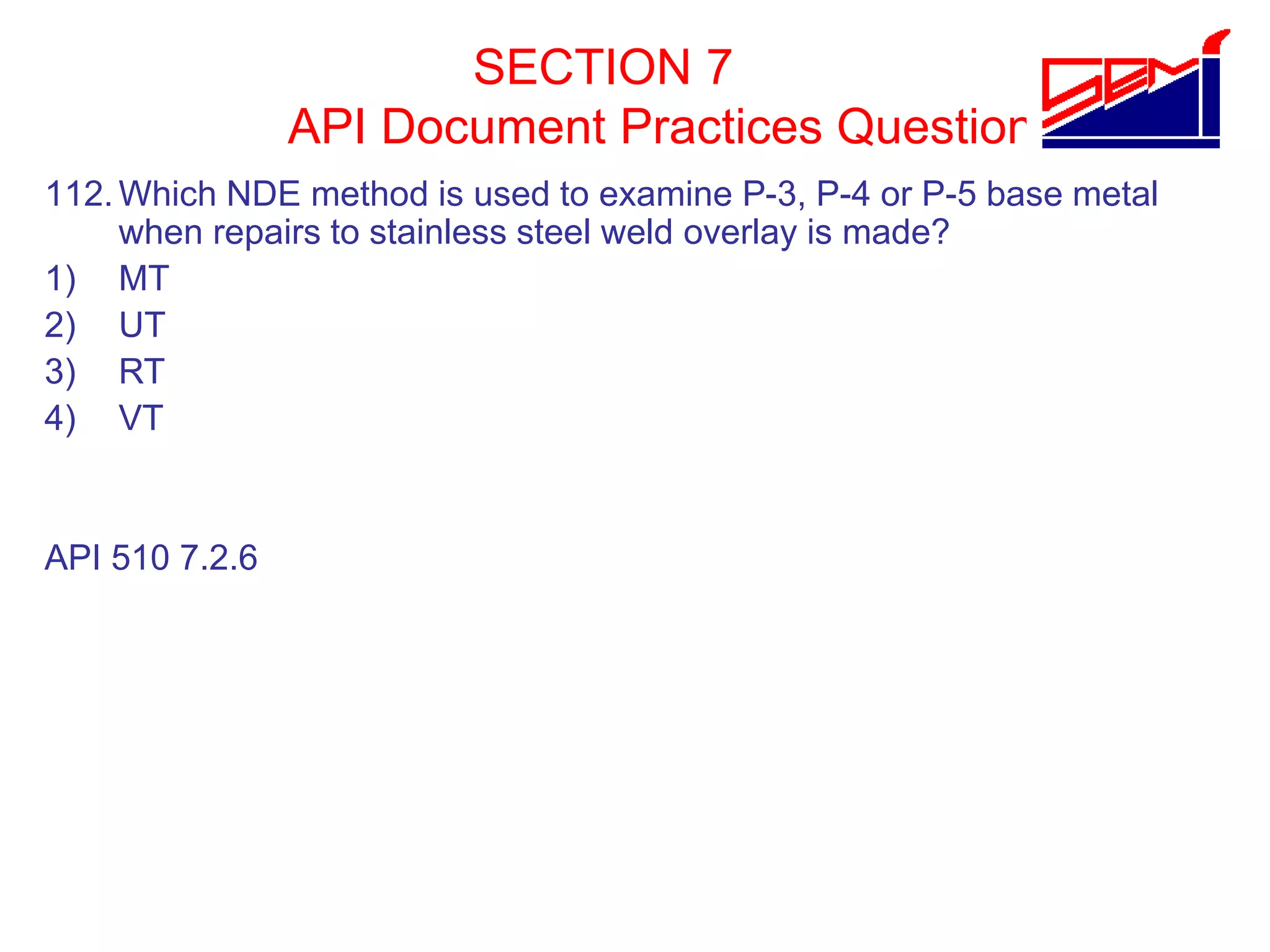 SECTION 7
API Document Practices Question
112.Which NDE method is used to examine P-3, P-4 or P-5 base metal
when repairs to stainless steel weld overlay is made?
1) MT
2) UT
3) RT
4) VT
API 510 7.2.6
 