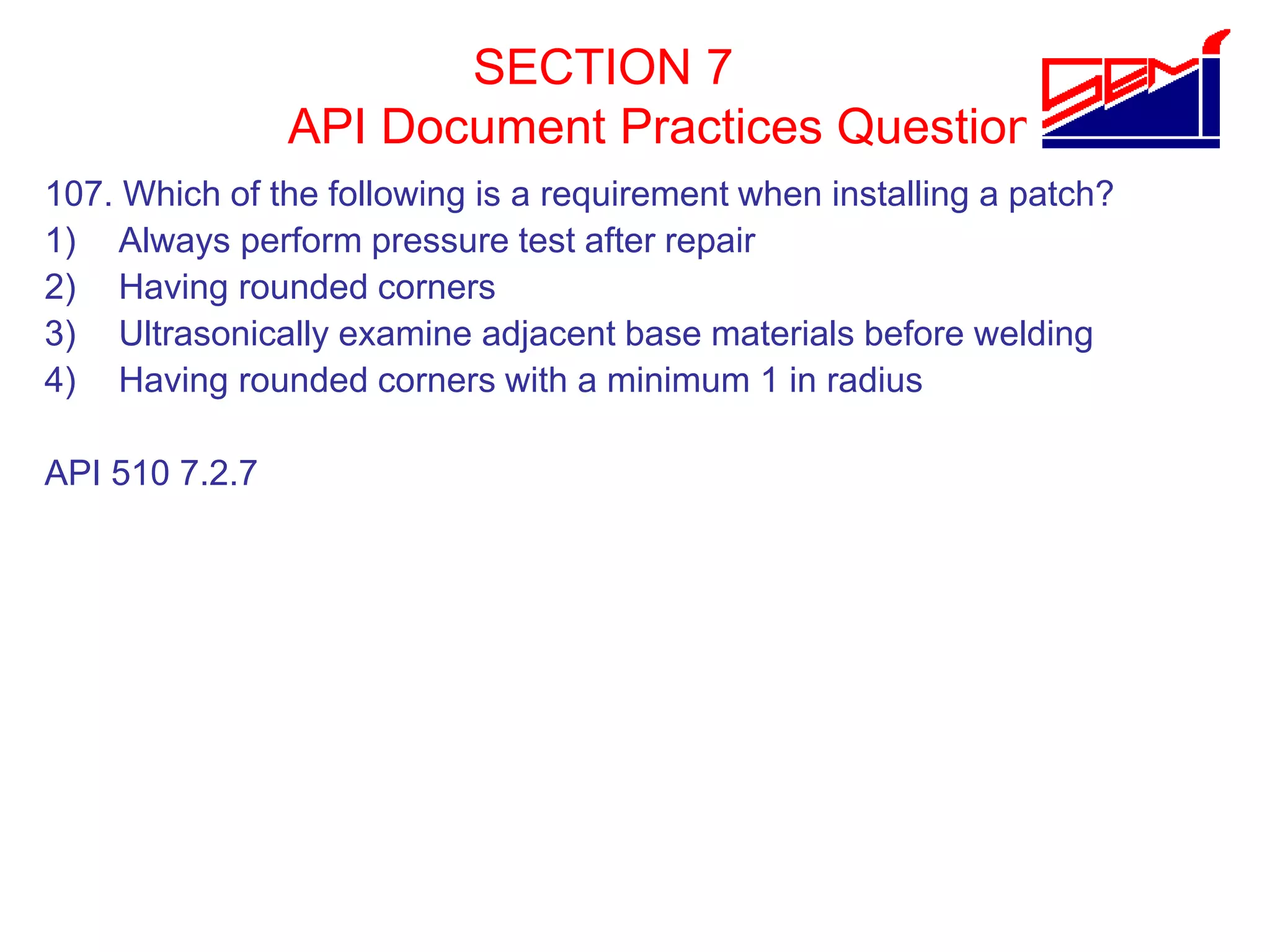 SECTION 7
API Document Practices Question
107. Which of the following is a requirement when installing a patch?
1) Always perform pressure test after repair
2) Having rounded corners
3) Ultrasonically examine adjacent base materials before welding
4) Having rounded corners with a minimum 1 in radius
API 510 7.2.7
 