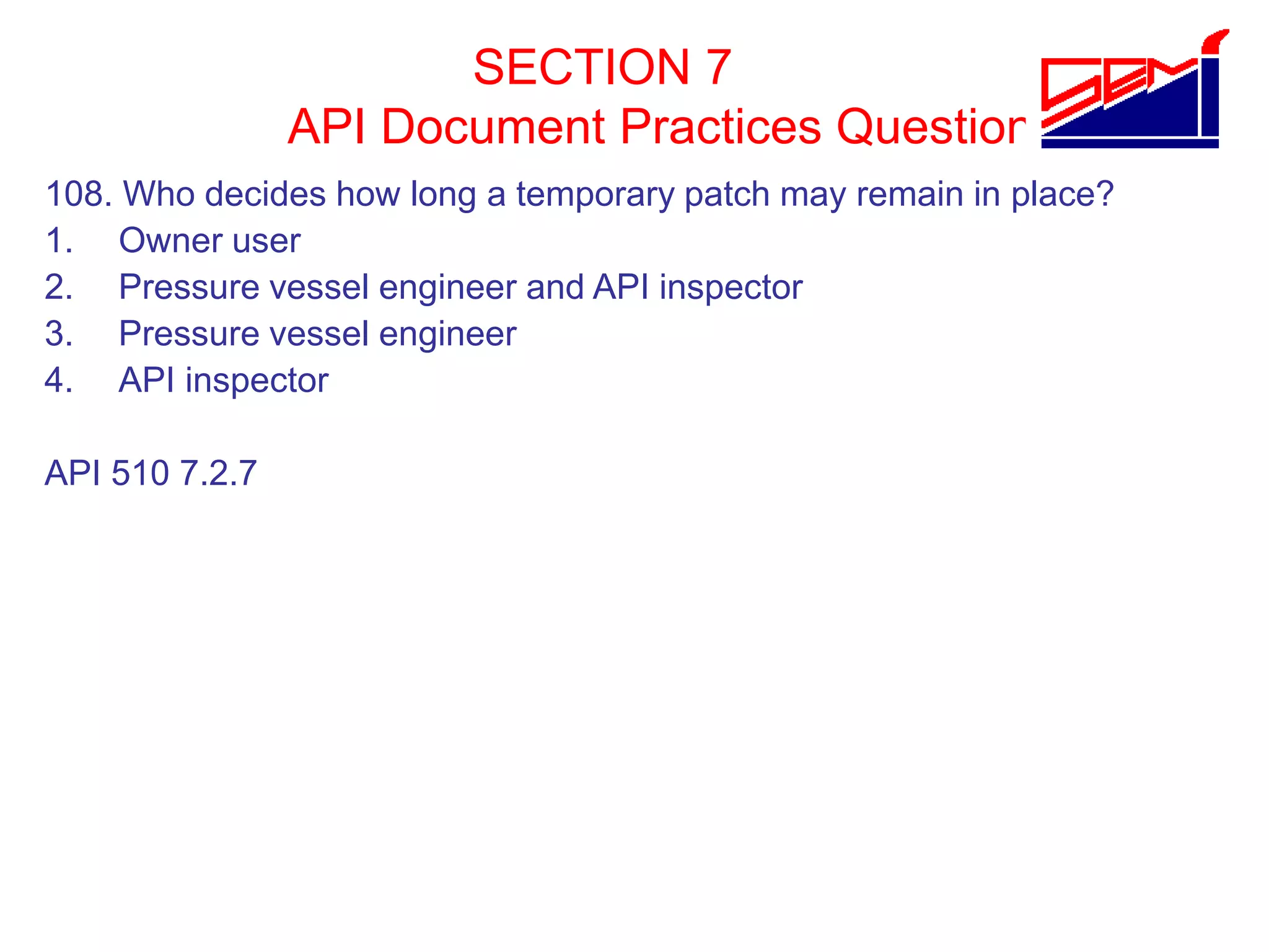 SECTION 7
API Document Practices Question
108. Who decides how long a temporary patch may remain in place?
1. Owner user
2. Pressure vessel engineer and API inspector
3. Pressure vessel engineer
4. API inspector
API 510 7.2.7
 