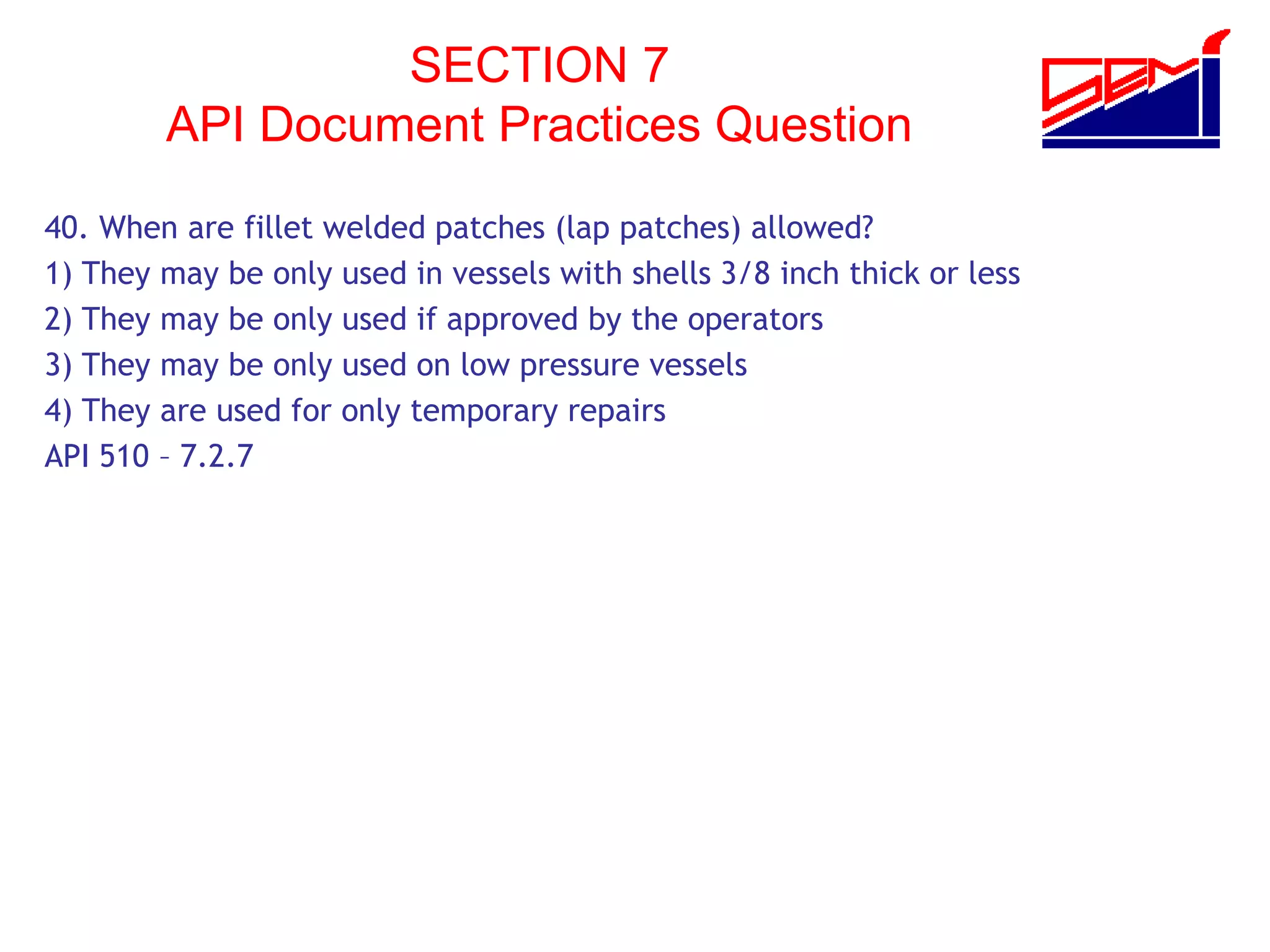 SECTION 7
API Document Practices Question
40. When are fillet welded patches (lap patches) allowed?
1) They may be only used in vessels with shells 3/8 inch thick or less
2) They may be only used if approved by the operators
3) They may be only used on low pressure vessels
4) They are used for only temporary repairs
API 510 – 7.2.7
 