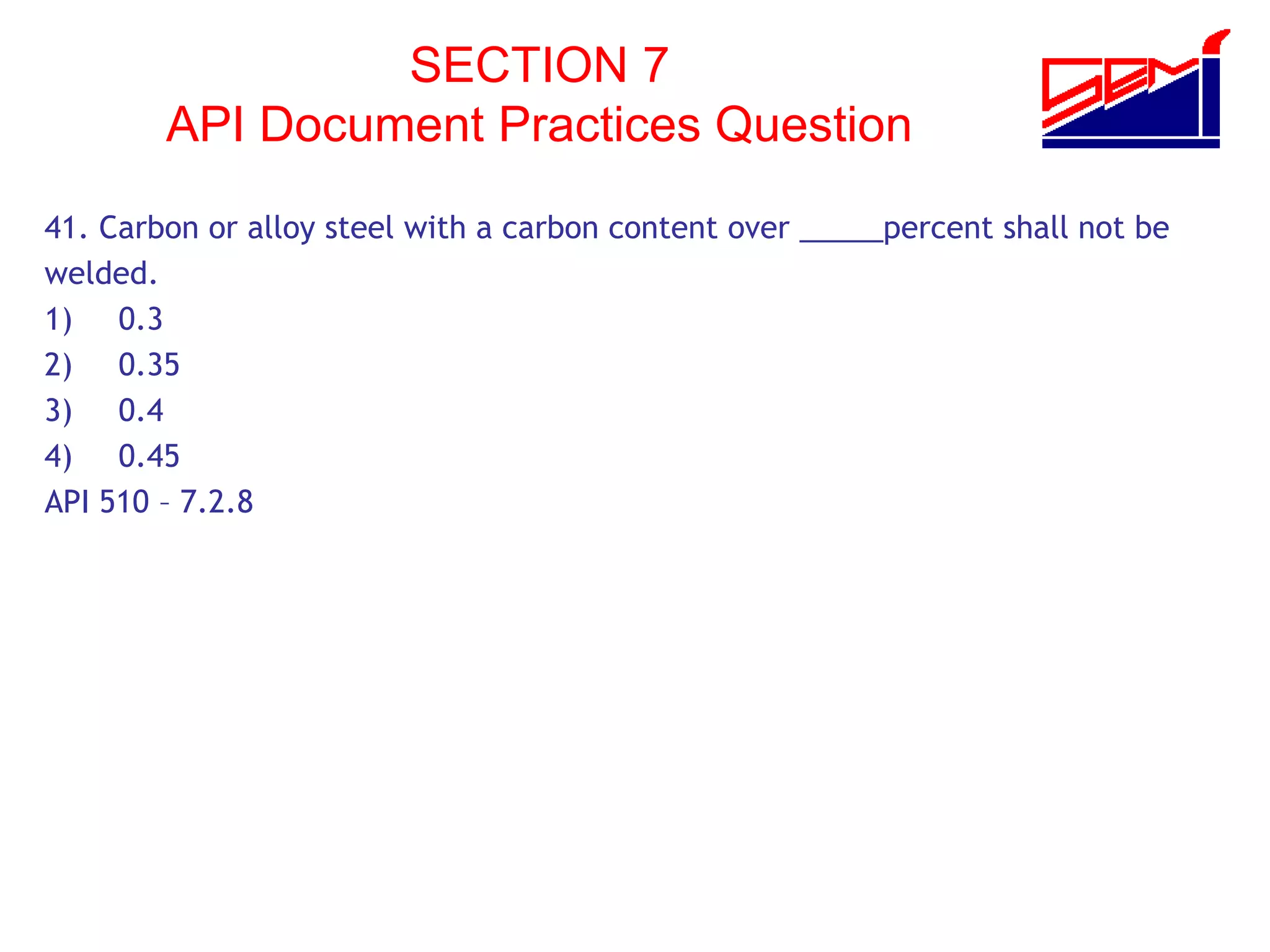 SECTION 7
API Document Practices Question
41. Carbon or alloy steel with a carbon content over _____percent shall not be
welded.
1) 0.3
2) 0.35
3) 0.4
4) 0.45
API 510 – 7.2.8
 