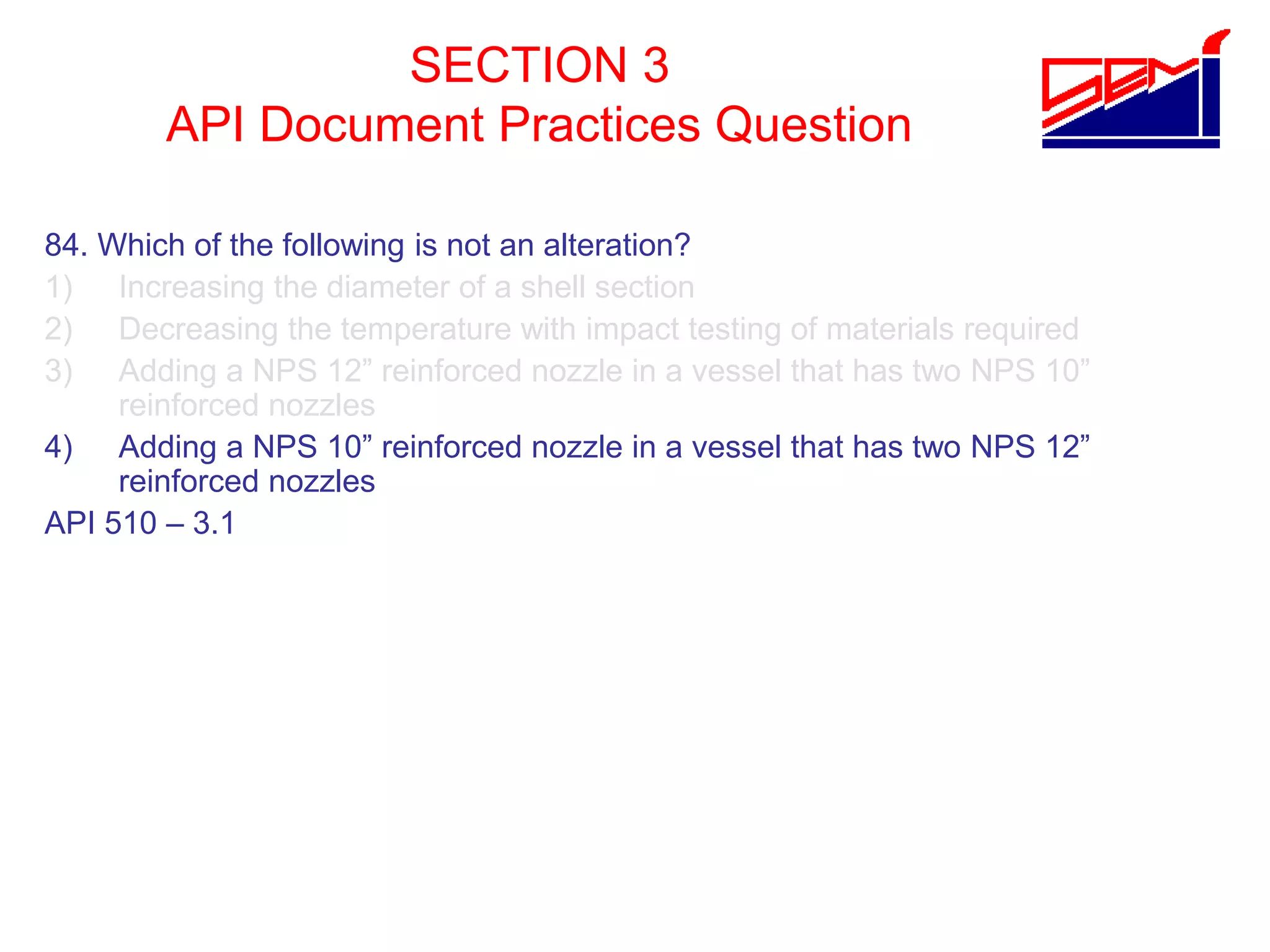 SECTION 3
API Document Practices Question
84. Which of the following is not an alteration?
1) Increasing the diameter of a shell section
2) Decreasing the temperature with impact testing of materials required
3) Adding a NPS 12” reinforced nozzle in a vessel that has two NPS 10”
reinforced nozzles
4) Adding a NPS 10” reinforced nozzle in a vessel that has two NPS 12”
reinforced nozzles
API 510 – 3.1
 