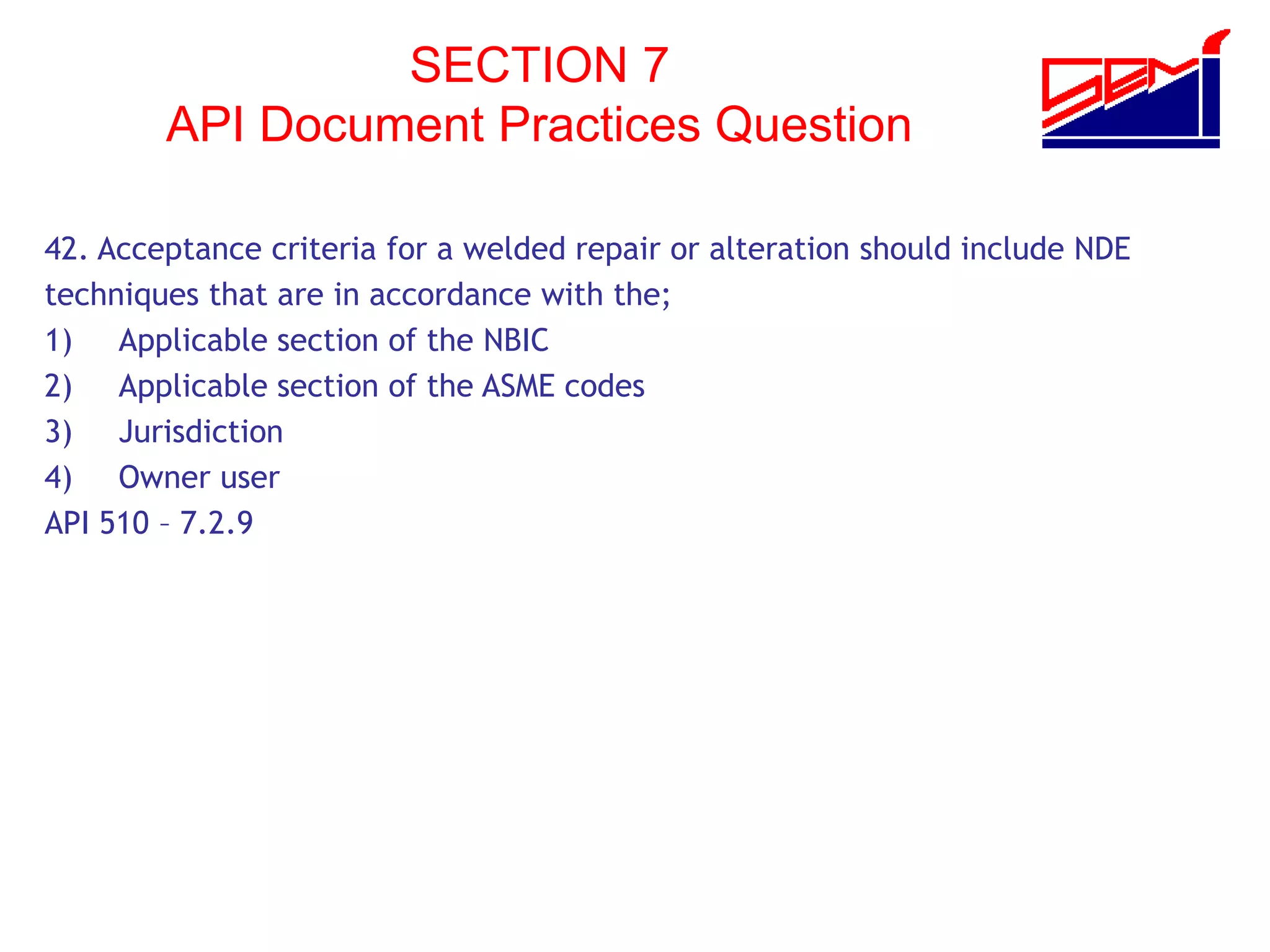 SECTION 7
API Document Practices Question
42. Acceptance criteria for a welded repair or alteration should include NDE
techniques that are in accordance with the;
1) Applicable section of the NBIC
2) Applicable section of the ASME codes
3) Jurisdiction
4) Owner user
API 510 – 7.2.9
 
