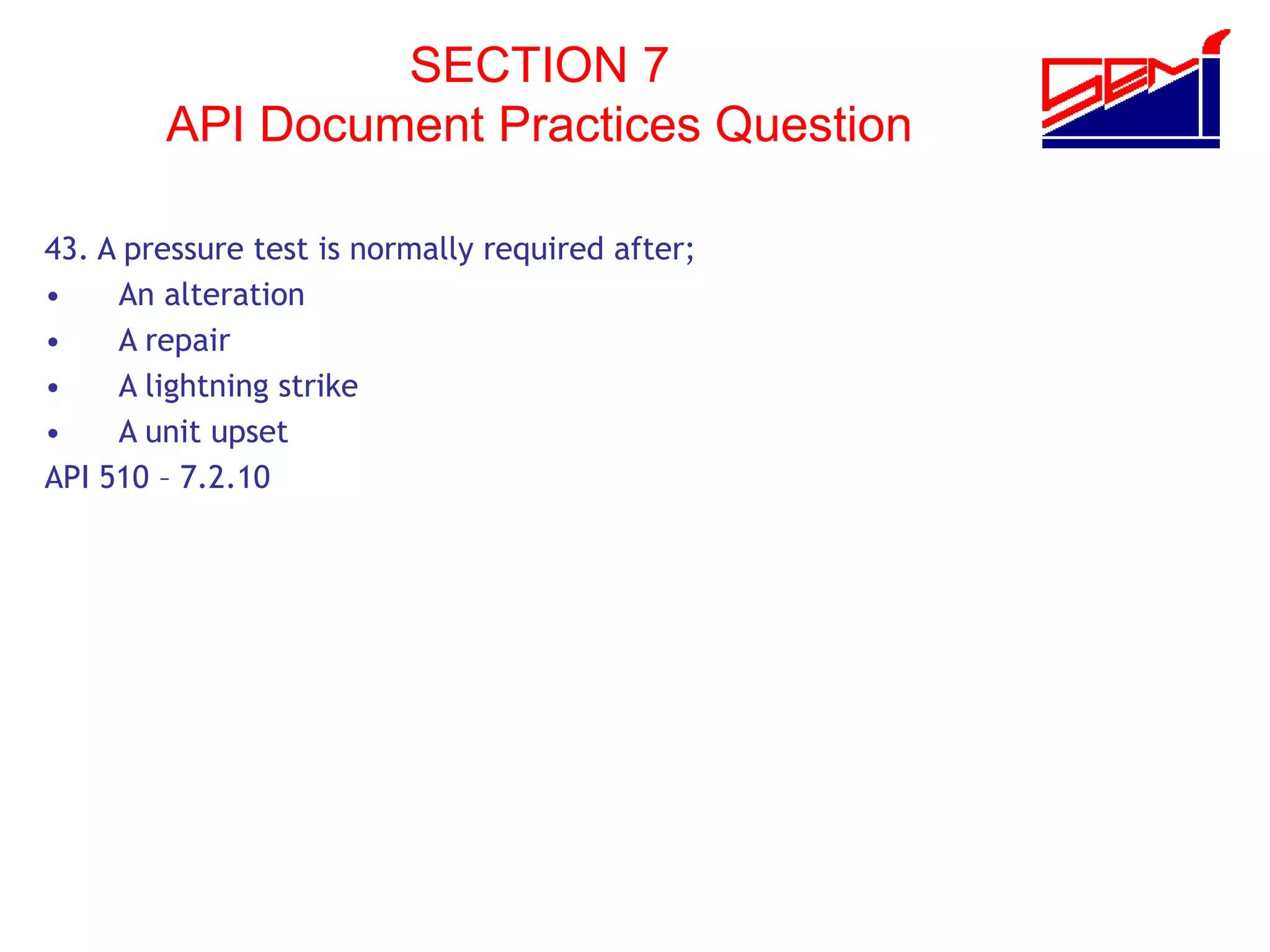 SECTION 7
API Document Practices Question
43. A pressure test is normally required after;
• An alteration
• A repair
• A lightning strike
• A unit upset
API 510 – 7.2.10
 