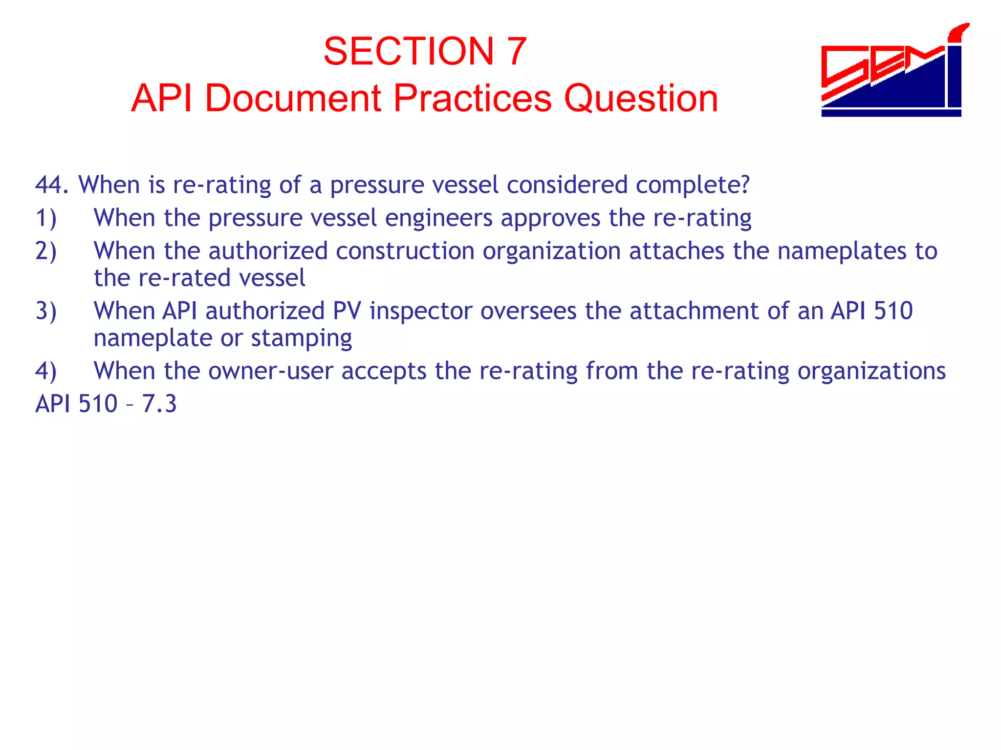 SECTION 7
API Document Practices Question
44. When is re-rating of a pressure vessel considered complete?
1) When the pressure vessel engineers approves the re-rating
2) When the authorized construction organization attaches the nameplates to
the re-rated vessel
3) When API authorized PV inspector oversees the attachment of an API 510
nameplate or stamping
4) When the owner-user accepts the re-rating from the re-rating organizations
API 510 – 7.3
 