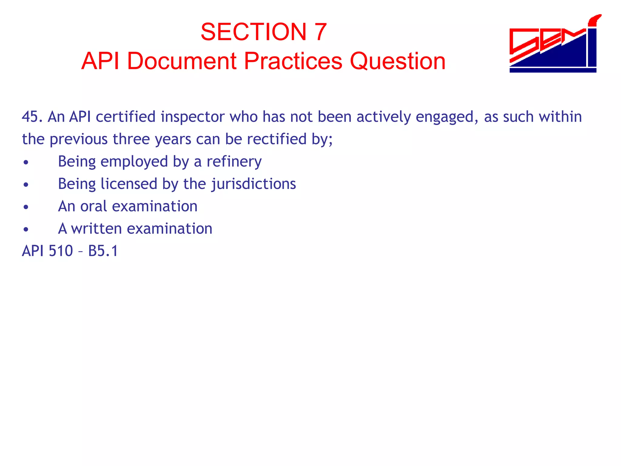 SECTION 7
API Document Practices Question
45. An API certified inspector who has not been actively engaged, as such within
the previous three years can be rectified by;
• Being employed by a refinery
• Being licensed by the jurisdictions
• An oral examination
• A written examination
API 510 – B5.1
 