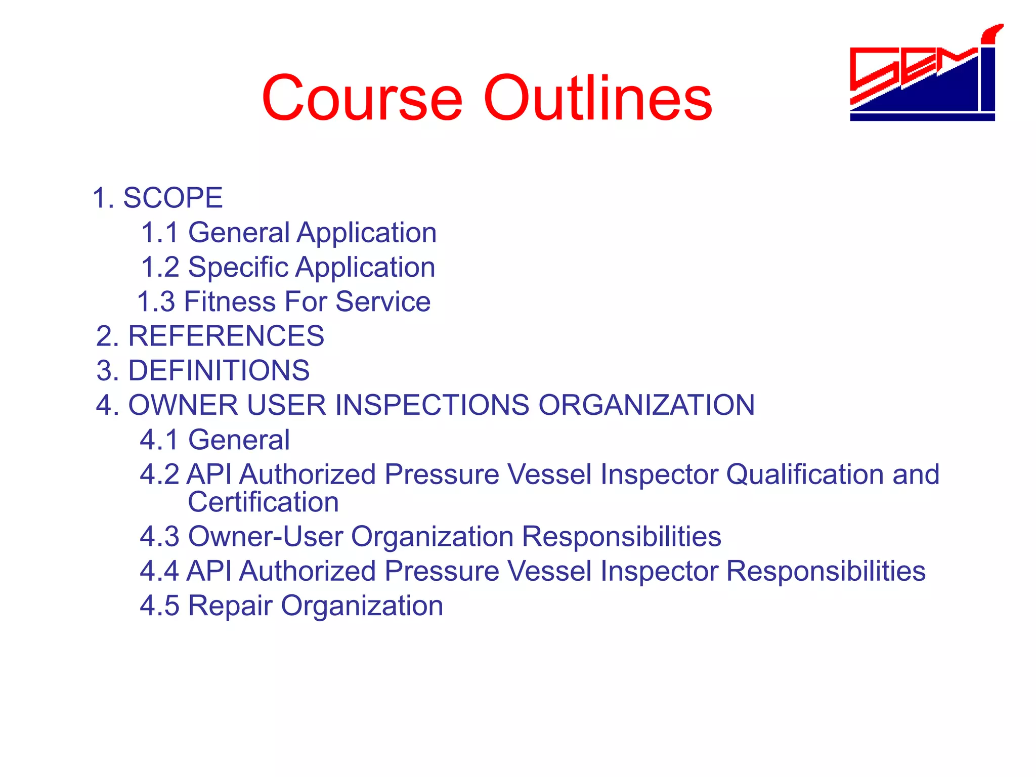 Course Outlines
1. SCOPE
1.1 General Application
1.2 Specific Application
1.3 Fitness For Service
2. REFERENCES
3. DEFINITIONS
4. OWNER USER INSPECTIONS ORGANIZATION
4.1 General
4.2 API Authorized Pressure Vessel Inspector Qualification and
Certification
4.3 Owner-User Organization Responsibilities
4.4 API Authorized Pressure Vessel Inspector Responsibilities
4.5 Repair Organization
 