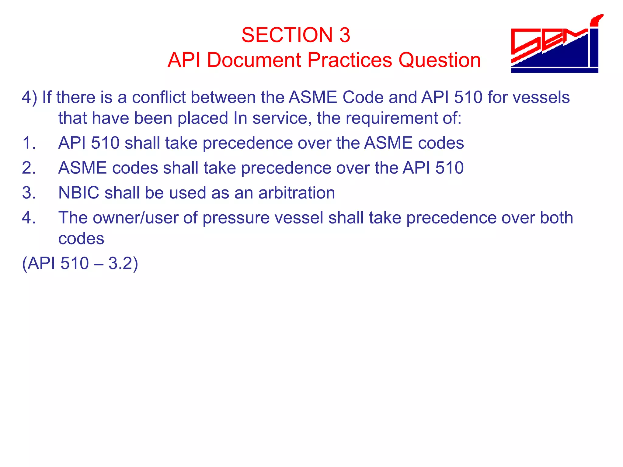 SECTION 3
API Document Practices Question
4) If there is a conflict between the ASME Code and API 510 for vessels
that have been placed In service, the requirement of:
1. API 510 shall take precedence over the ASME codes
2. ASME codes shall take precedence over the API 510
3. NBIC shall be used as an arbitration
4. The owner/user of pressure vessel shall take precedence over both
codes
(API 510 – 3.2)
 