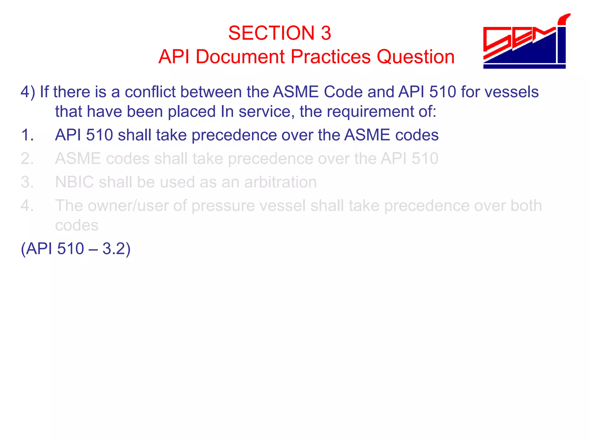 SECTION 3
API Document Practices Question
4) If there is a conflict between the ASME Code and API 510 for vessels
that have been placed In service, the requirement of:
1. API 510 shall take precedence over the ASME codes
2. ASME codes shall take precedence over the API 510
3. NBIC shall be used as an arbitration
4. The owner/user of pressure vessel shall take precedence over both
codes
(API 510 – 3.2)
 