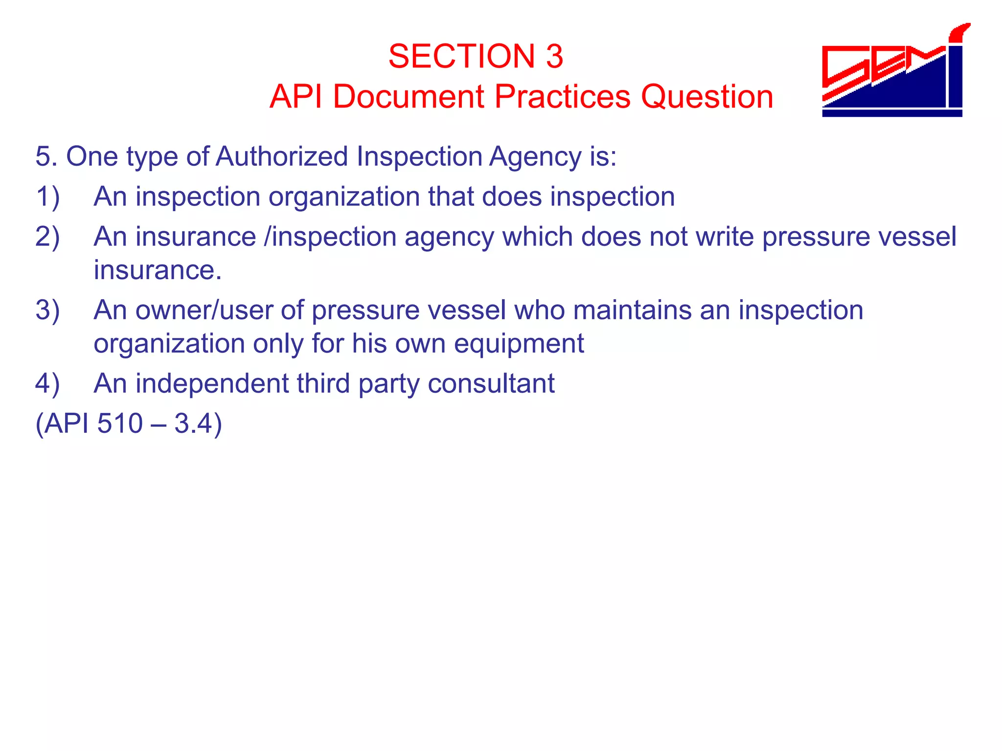 SECTION 3
API Document Practices Question
5. One type of Authorized Inspection Agency is:
1) An inspection organization that does inspection
2) An insurance /inspection agency which does not write pressure vessel
insurance.
3) An owner/user of pressure vessel who maintains an inspection
organization only for his own equipment
4) An independent third party consultant
(API 510 – 3.4)
 