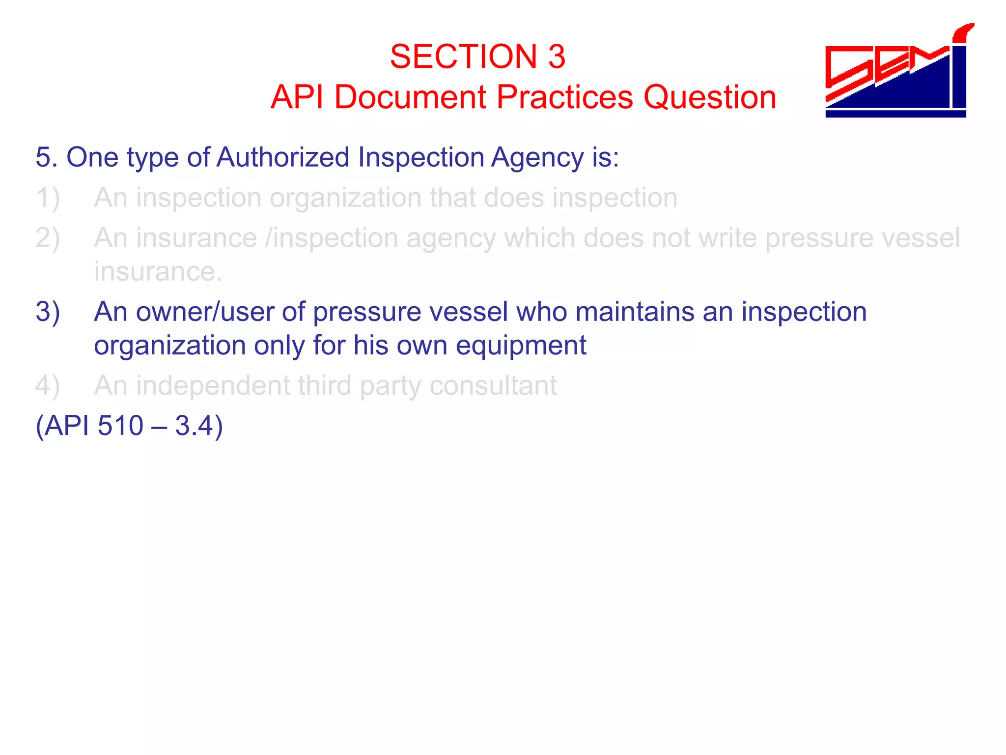 SECTION 3
API Document Practices Question
5. One type of Authorized Inspection Agency is:
1) An inspection organization that does inspection
2) An insurance /inspection agency which does not write pressure vessel
insurance.
3) An owner/user of pressure vessel who maintains an inspection
organization only for his own equipment
4) An independent third party consultant
(API 510 – 3.4)
 