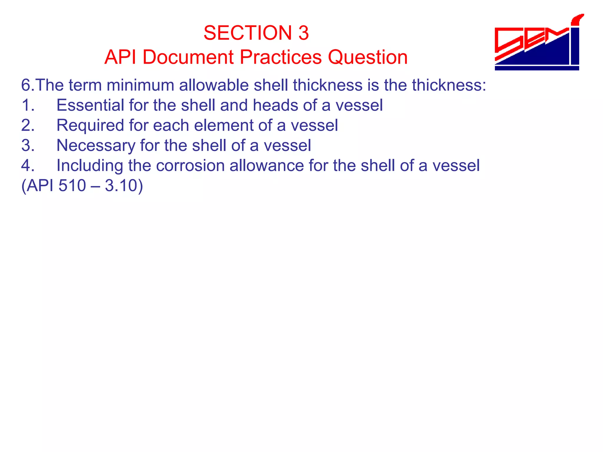 SECTION 3
API Document Practices Question
6.The term minimum allowable shell thickness is the thickness:
1. Essential for the shell and heads of a vessel
2. Required for each element of a vessel
3. Necessary for the shell of a vessel
4. Including the corrosion allowance for the shell of a vessel
(API 510 – 3.10)
 