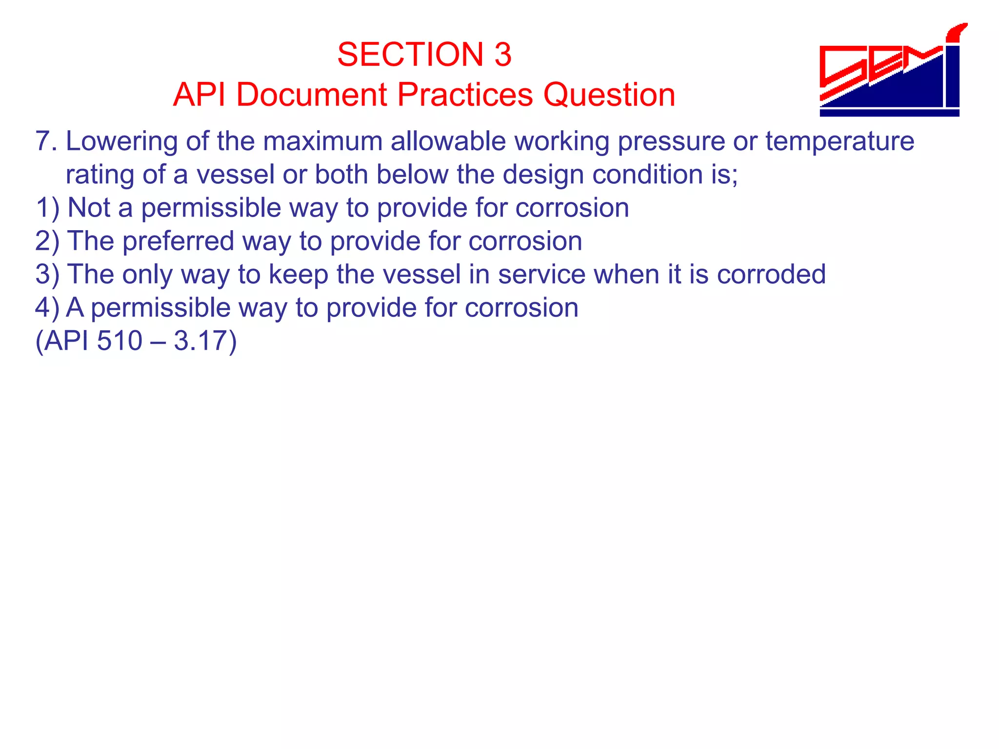 SECTION 3
API Document Practices Question
7. Lowering of the maximum allowable working pressure or temperature
rating of a vessel or both below the design condition is;
1) Not a permissible way to provide for corrosion
2) The preferred way to provide for corrosion
3) The only way to keep the vessel in service when it is corroded
4) A permissible way to provide for corrosion
(API 510 – 3.17)
 