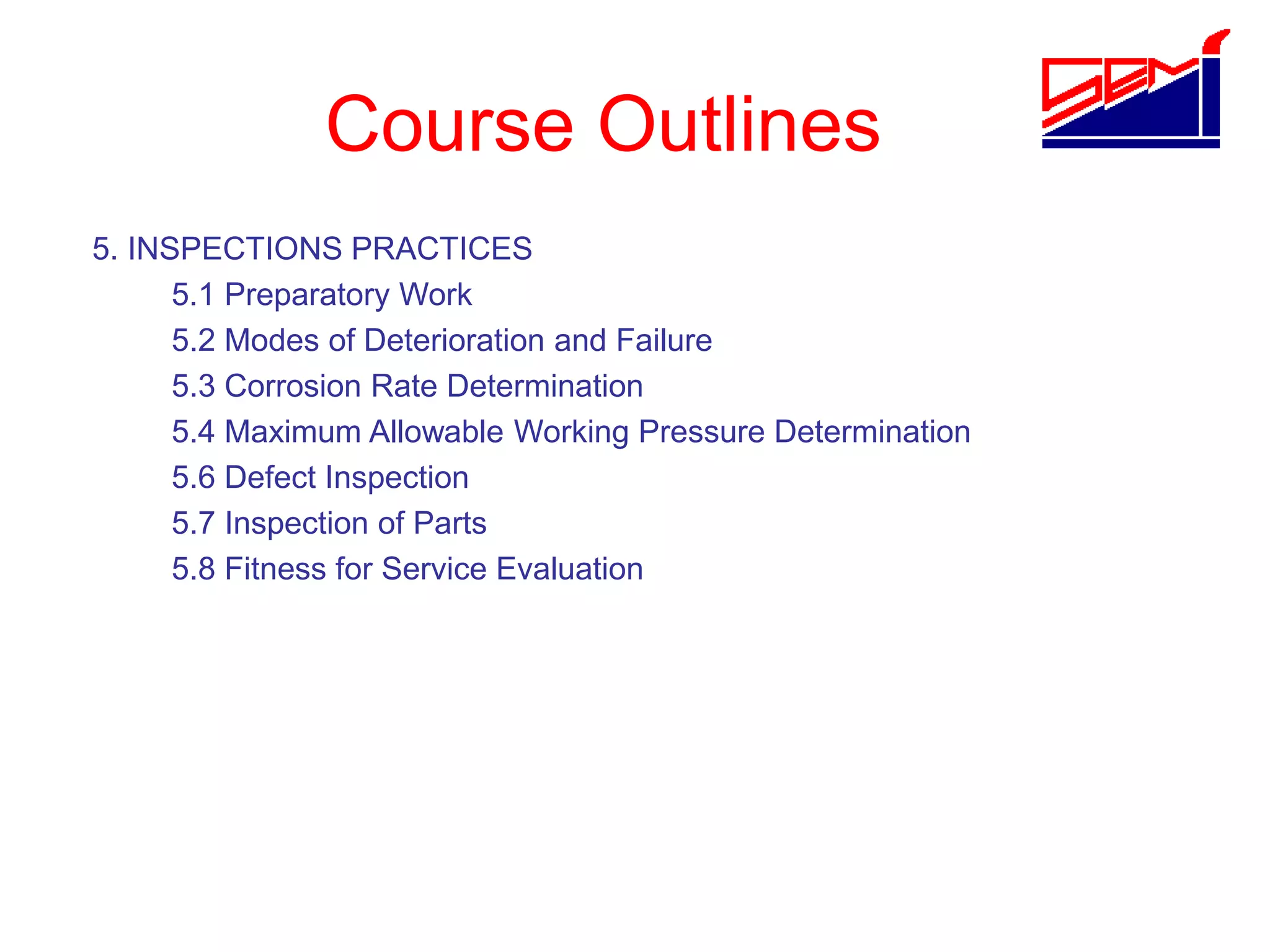 Course Outlines
5. INSPECTIONS PRACTICES
5.1 Preparatory Work
5.2 Modes of Deterioration and Failure
5.3 Corrosion Rate Determination
5.4 Maximum Allowable Working Pressure Determination
5.6 Defect Inspection
5.7 Inspection of Parts
5.8 Fitness for Service Evaluation
 