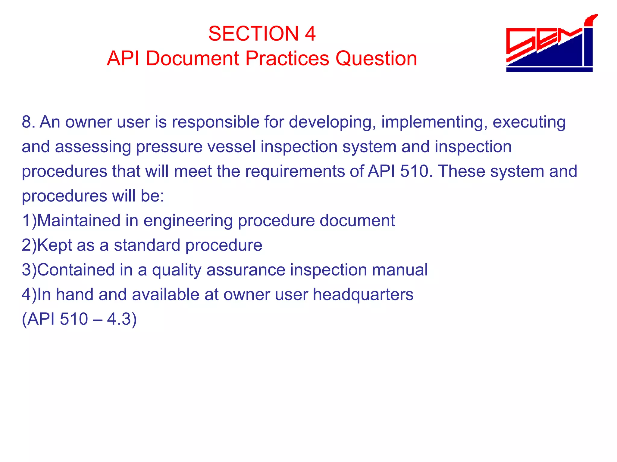 SECTION 4
API Document Practices Question
8. An owner user is responsible for developing, implementing, executing
and assessing pressure vessel inspection system and inspection
procedures that will meet the requirements of API 510. These system and
procedures will be:
1)Maintained in engineering procedure document
2)Kept as a standard procedure
3)Contained in a quality assurance inspection manual
4)In hand and available at owner user headquarters
(API 510 – 4.3)
 