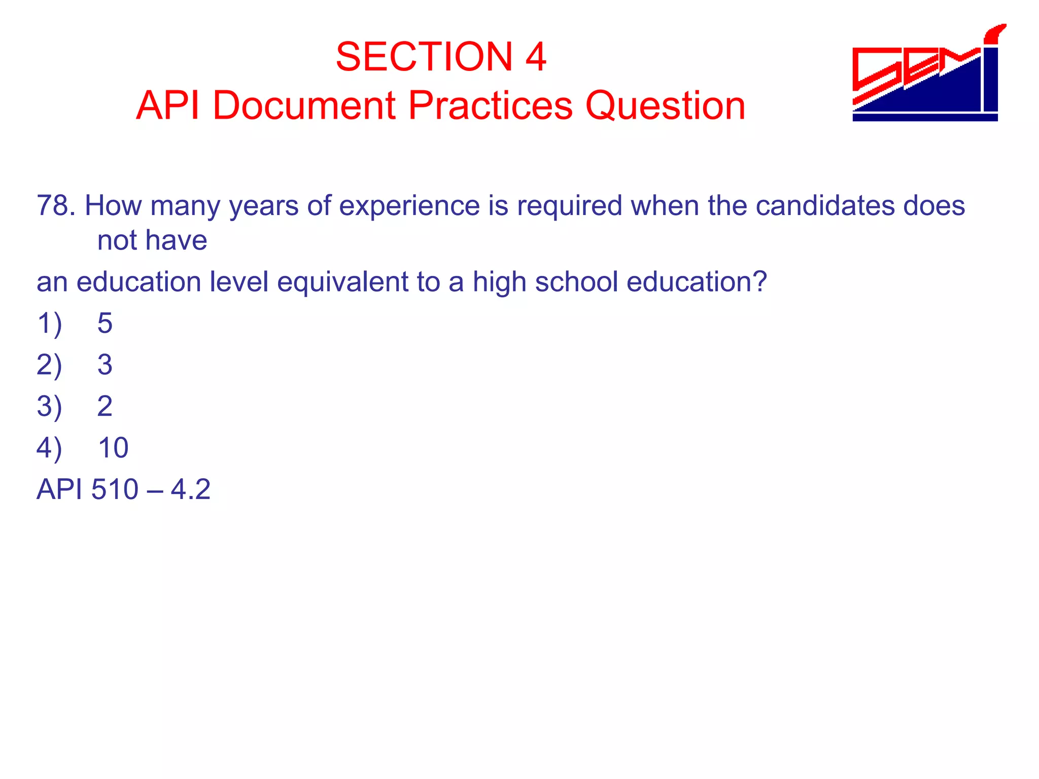 SECTION 4
API Document Practices Question
78. How many years of experience is required when the candidates does
not have
an education level equivalent to a high school education?
1) 5
2) 3
3) 2
4) 10
API 510 – 4.2
 