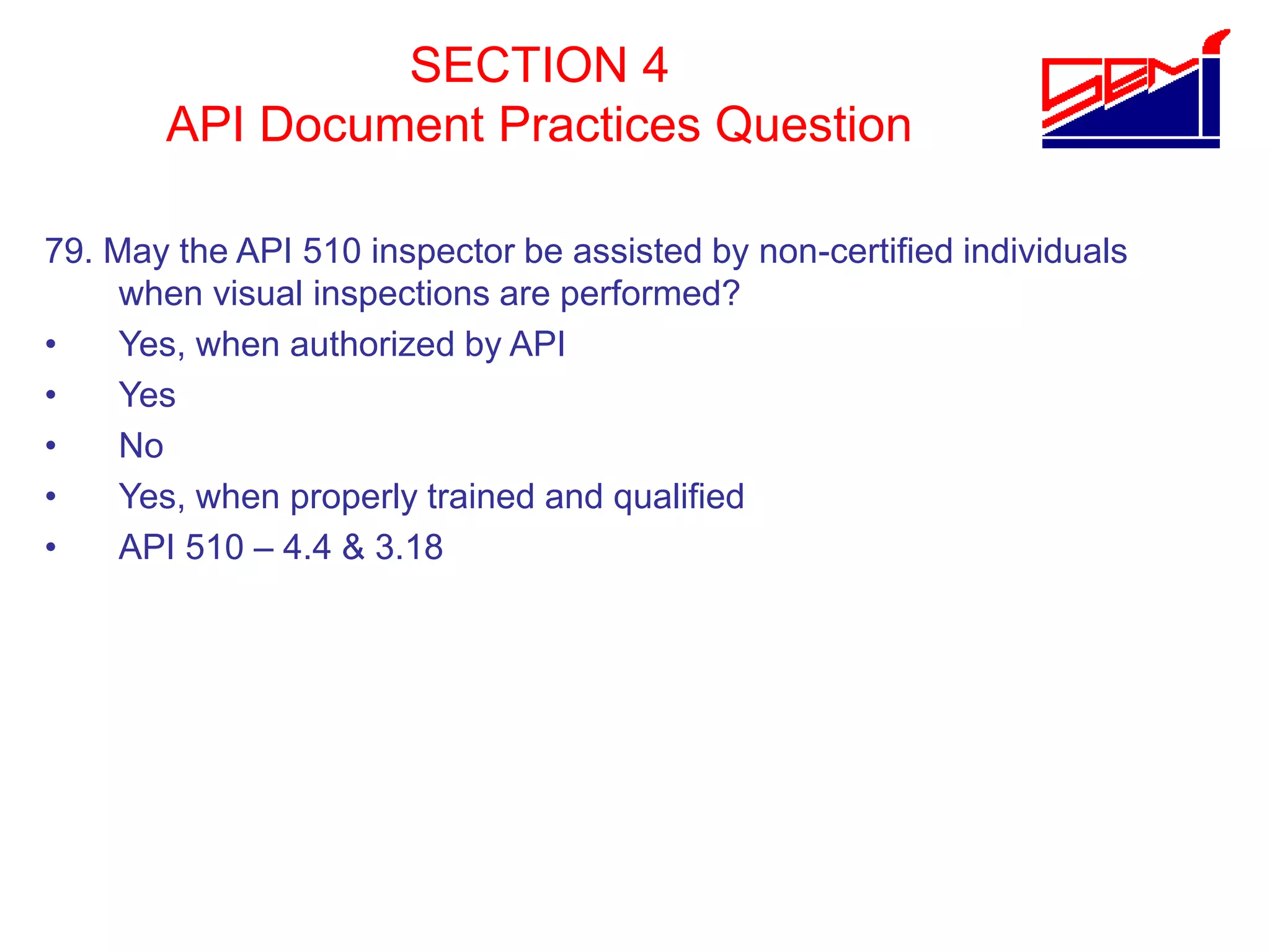 SECTION 4
API Document Practices Question
79. May the API 510 inspector be assisted by non-certified individuals
when visual inspections are performed?
• Yes, when authorized by API
• Yes
• No
• Yes, when properly trained and qualified
• API 510 – 4.4 & 3.18
 