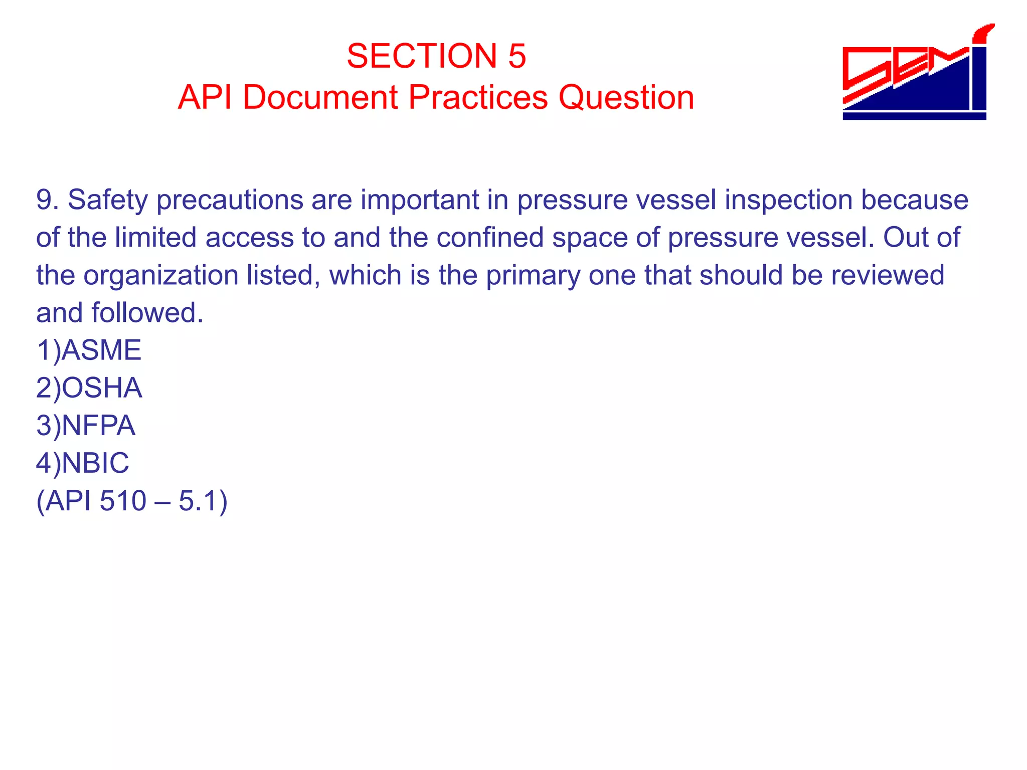 SECTION 5
API Document Practices Question
9. Safety precautions are important in pressure vessel inspection because
of the limited access to and the confined space of pressure vessel. Out of
the organization listed, which is the primary one that should be reviewed
and followed.
1)ASME
2)OSHA
3)NFPA
4)NBIC
(API 510 – 5.1)
 