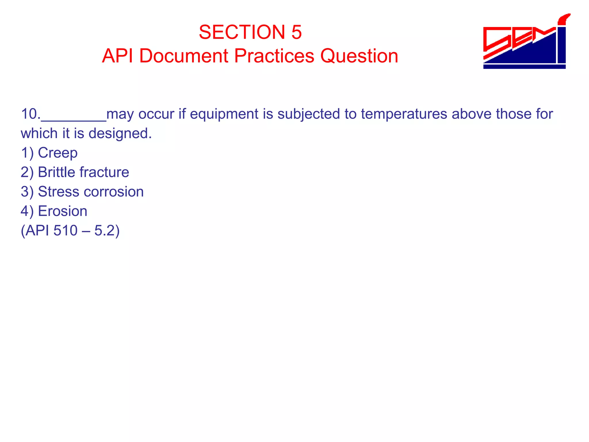 SECTION 5
API Document Practices Question
10.________may occur if equipment is subjected to temperatures above those for
which it is designed.
1) Creep
2) Brittle fracture
3) Stress corrosion
4) Erosion
(API 510 – 5.2)
 
