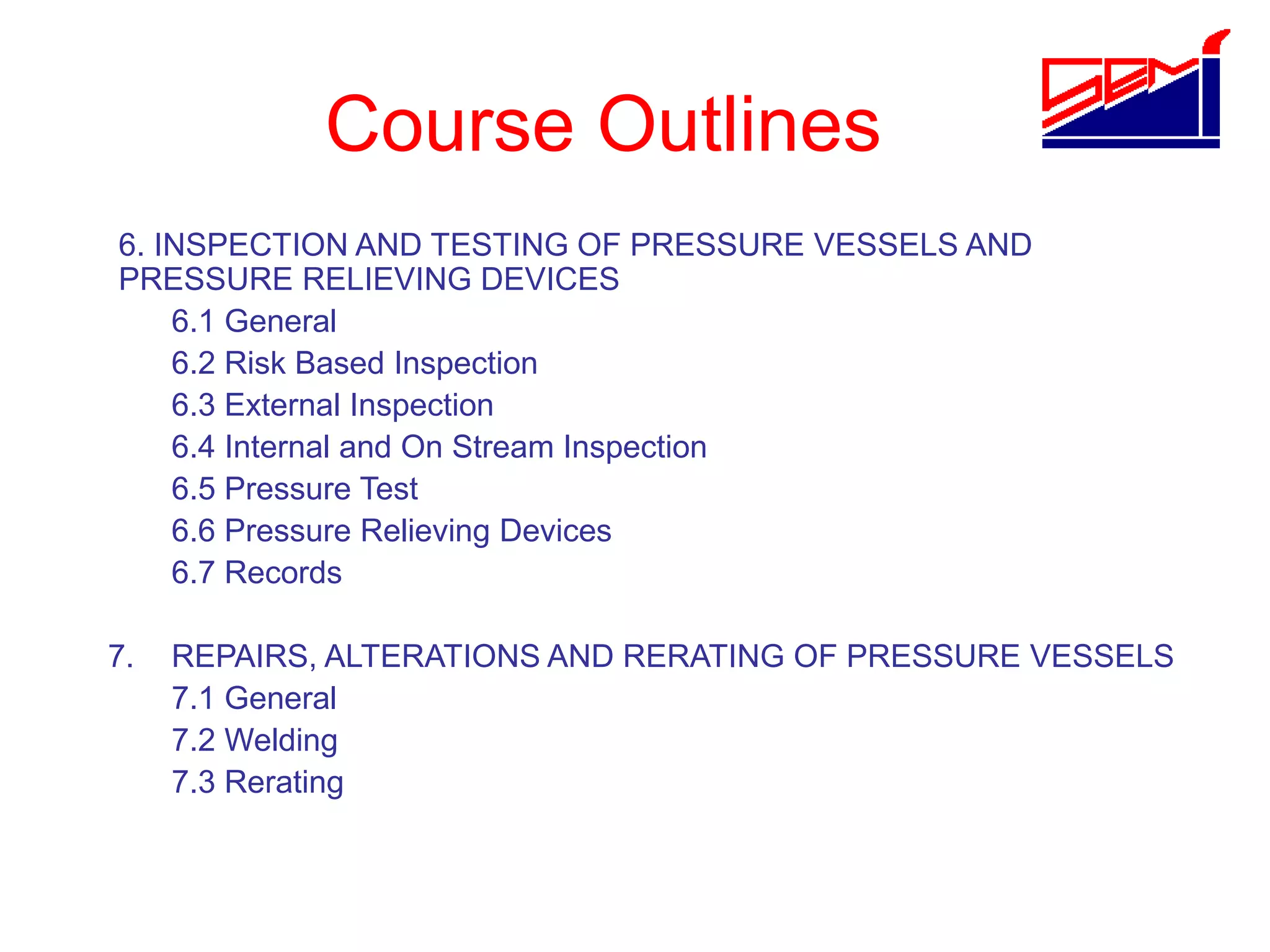 Course Outlines
6. INSPECTION AND TESTING OF PRESSURE VESSELS AND
PRESSURE RELIEVING DEVICES
6.1 General
6.2 Risk Based Inspection
6.3 External Inspection
6.4 Internal and On Stream Inspection
6.5 Pressure Test
6.6 Pressure Relieving Devices
6.7 Records
7. REPAIRS, ALTERATIONS AND RERATING OF PRESSURE VESSELS
7.1 General
7.2 Welding
7.3 Rerating
 