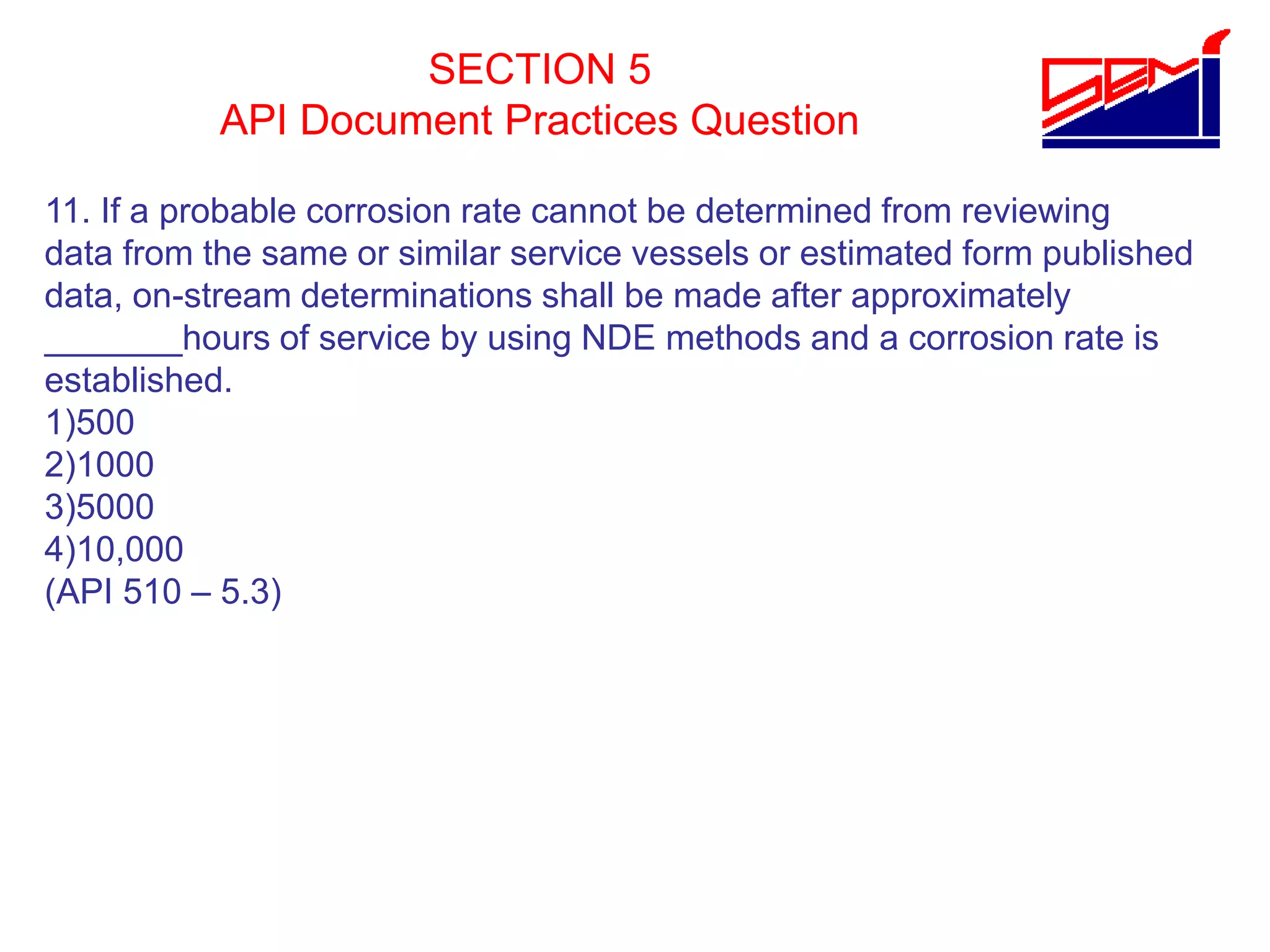 SECTION 5
API Document Practices Question
11. If a probable corrosion rate cannot be determined from reviewing
data from the same or similar service vessels or estimated form published
data, on-stream determinations shall be made after approximately
_______hours of service by using NDE methods and a corrosion rate is
established.
1)500
2)1000
3)5000
4)10,000
(API 510 – 5.3)
 