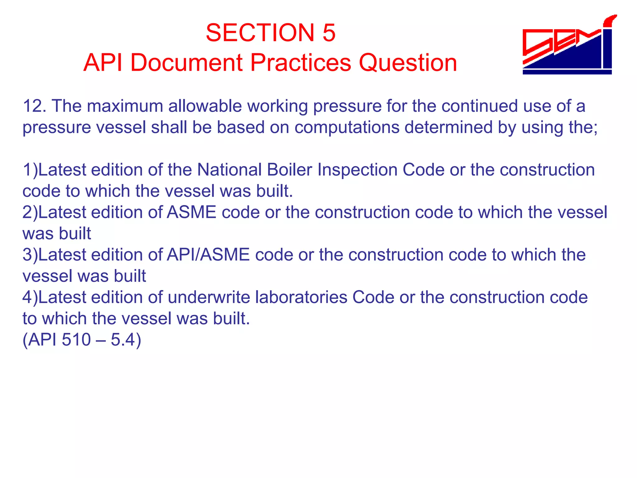 SECTION 5
API Document Practices Question
12. The maximum allowable working pressure for the continued use of a
pressure vessel shall be based on computations determined by using the;
1)Latest edition of the National Boiler Inspection Code or the construction
code to which the vessel was built.
2)Latest edition of ASME code or the construction code to which the vessel
was built
3)Latest edition of API/ASME code or the construction code to which the
vessel was built
4)Latest edition of underwrite laboratories Code or the construction code
to which the vessel was built.
(API 510 – 5.4)
 