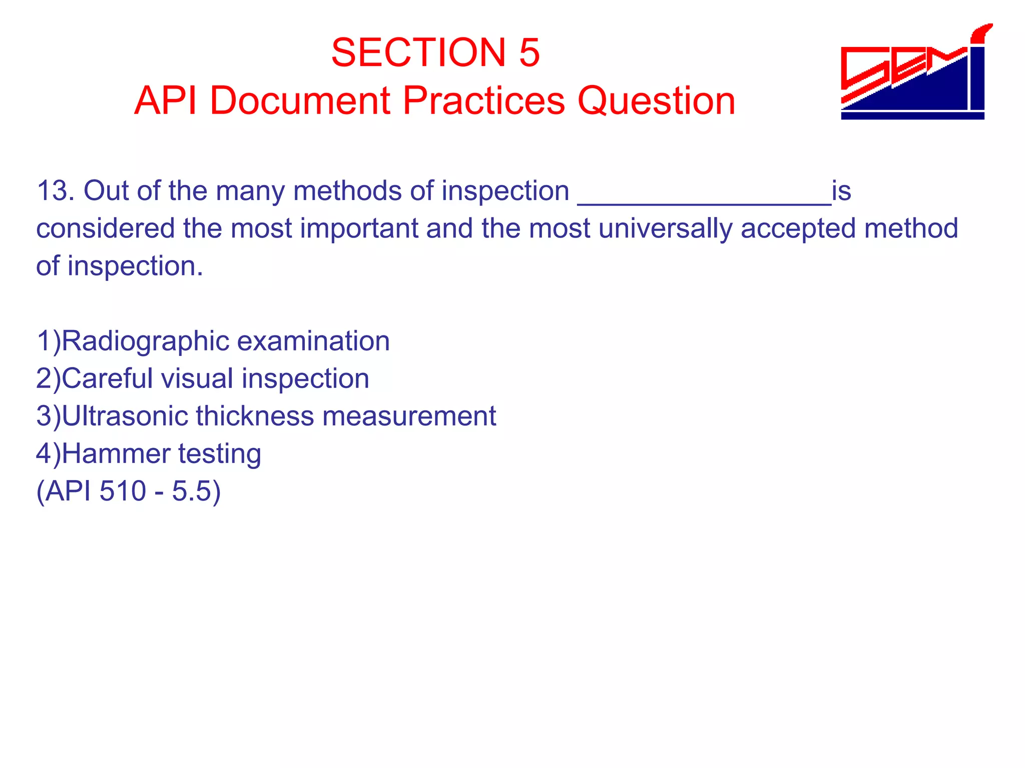 SECTION 5
API Document Practices Question
13. Out of the many methods of inspection ________________is
considered the most important and the most universally accepted method
of inspection.
1)Radiographic examination
2)Careful visual inspection
3)Ultrasonic thickness measurement
4)Hammer testing
(API 510 - 5.5)
 