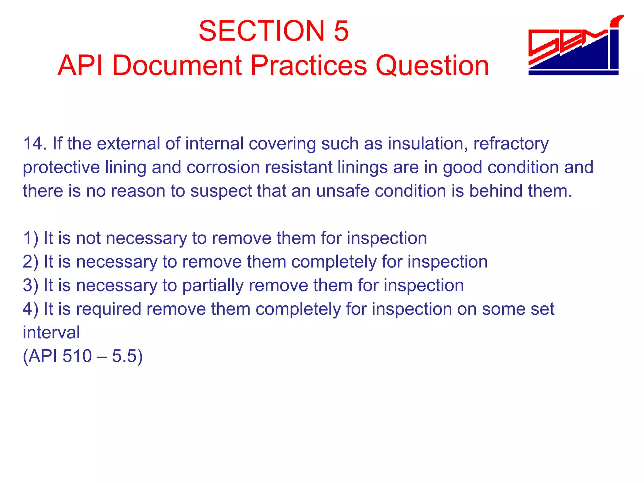 SECTION 5
API Document Practices Question
14. If the external of internal covering such as insulation, refractory
protective lining and corrosion resistant linings are in good condition and
there is no reason to suspect that an unsafe condition is behind them.
1) It is not necessary to remove them for inspection
2) It is necessary to remove them completely for inspection
3) It is necessary to partially remove them for inspection
4) It is required remove them completely for inspection on some set
interval
(API 510 – 5.5)
 